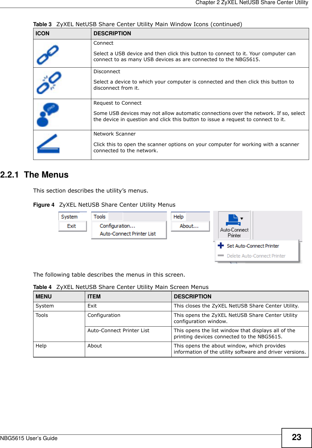  Chapter 2 ZyXEL NetUSB Share Center UtilityNBG5615 User’s Guide 232.2.1  The MenusThis section describes the utility’s menus.Figure 4   ZyXEL NetUSB Share Center Utility MenusThe following table describes the menus in this screen. ConnectSelect a USB device and then click this button to connect to it. Your computer can connect to as many USB devices as are connected to the NBG5615.DisconnectSelect a device to which your computer is connected and then click this button to disconnect from it.Request to ConnectSome USB devices may not allow automatic connections over the network. If so, select the device in question and click this button to issue a request to connect to it.Network ScannerClick this to open the scanner options on your computer for working with a scanner connected to the network.Table 3   ZyXEL NetUSB Share Center Utility Main Window Icons (continued)ICON DESCRIPTIONTable 4   ZyXEL NetUSB Share Center Utility Main Screen MenusMENU ITEM DESCRIPTIONSystem Exit This closes the ZyXEL NetUSB Share Center Utility.Tools Configuration This opens the ZyXEL NetUSB Share Center Utility configuration window.Auto-Connect Printer List This opens the list window that displays all of the printing devices connected to the NBG5615.Help About This opens the about window, which provides information of the utility software and driver versions.