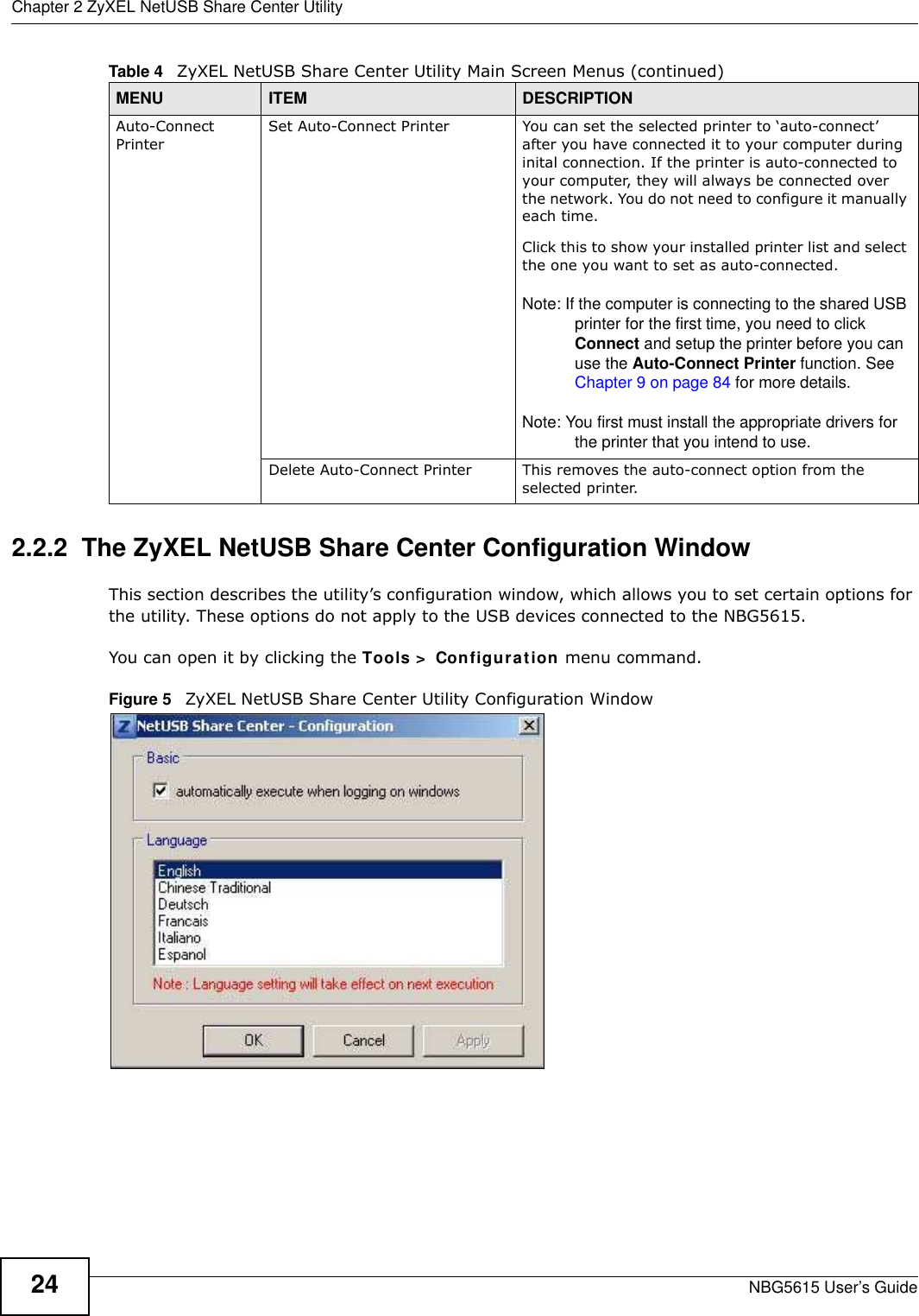 Chapter 2 ZyXEL NetUSB Share Center UtilityNBG5615 User’s Guide242.2.2  The ZyXEL NetUSB Share Center Configuration WindowThis section describes the utility’s configuration window, which allows you to set certain options for the utility. These options do not apply to the USB devices connected to the NBG5615. You can open it by clicking the Tools &gt;  Configuration menu command.Figure 5   ZyXEL NetUSB Share Center Utility Configuration WindowAuto-Connect PrinterSet Auto-Connect Printer You can set the selected printer to ‘auto-connect’ after you have connected it to your computer during inital connection. If the printer is auto-connected to your computer, they will always be connected over the network. You do not need to configure it manually each time.Click this to show your installed printer list and select the one you want to set as auto-connected. Note: If the computer is connecting to the shared USB printer for the first time, you need to click Connect and setup the printer before you can use the Auto-Connect Printer function. See Chapter 9 on page 84 for more details. Note: You first must install the appropriate drivers for the printer that you intend to use.Delete Auto-Connect Printer This removes the auto-connect option from the selected printer.Table 4   ZyXEL NetUSB Share Center Utility Main Screen Menus (continued)MENU ITEM DESCRIPTION