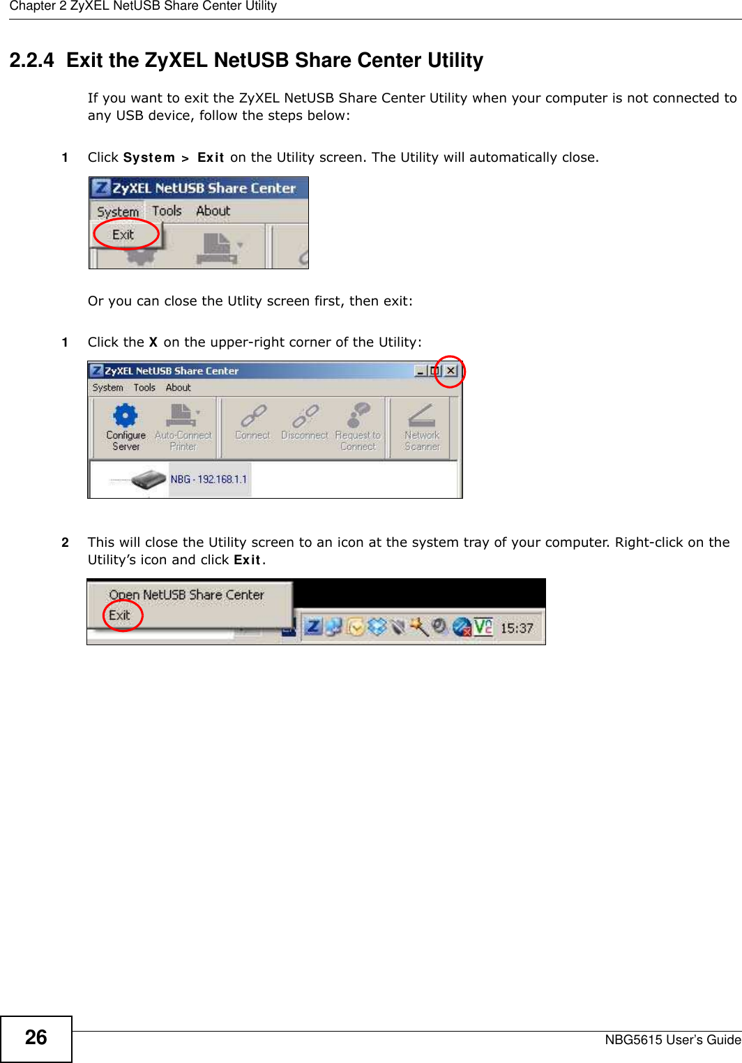 Chapter 2 ZyXEL NetUSB Share Center UtilityNBG5615 User’s Guide262.2.4  Exit the ZyXEL NetUSB Share Center UtilityIf you want to exit the ZyXEL NetUSB Share Center Utility when your computer is not connected to any USB device, follow the steps below:1Click System  &gt;  Exit on the Utility screen. The Utility will automatically close.Or you can close the Utlity screen first, then exit:1Click the X on the upper-right corner of the Utility:2This will close the Utility screen to an icon at the system tray of your computer. Right-click on the Utility’s icon and click Exit.