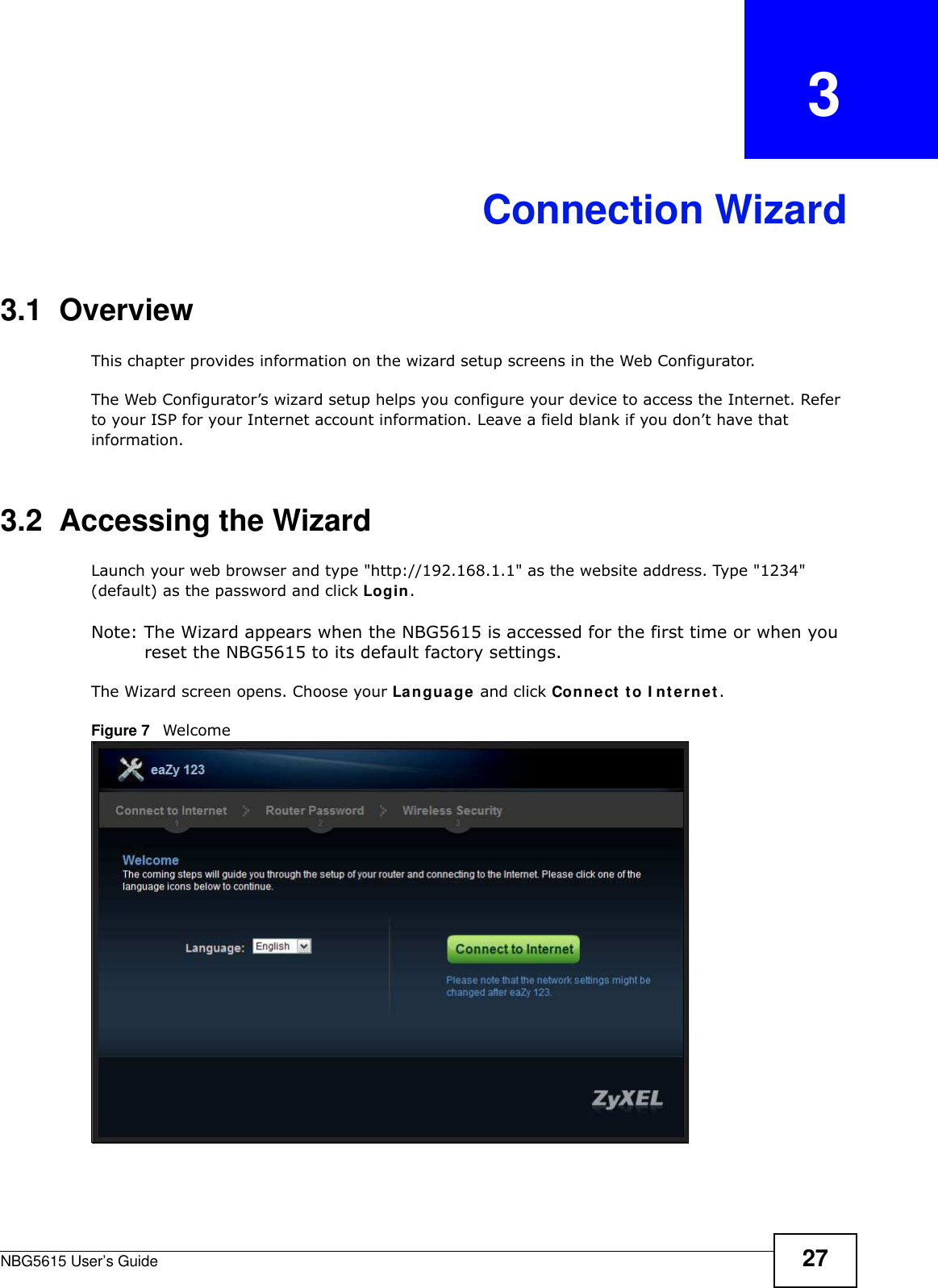 NBG5615 User’s Guide 27CHAPTER   3Connection Wizard3.1  OverviewThis chapter provides information on the wizard setup screens in the Web Configurator.The Web Configurator’s wizard setup helps you configure your device to access the Internet. Refer to your ISP for your Internet account information. Leave a field blank if you don’t have that information.3.2  Accessing the WizardLaunch your web browser and type &quot;http://192.168.1.1&quot; as the website address. Type &quot;1234&quot; (default) as the password and click Login.Note: The Wizard appears when the NBG5615 is accessed for the first time or when you reset the NBG5615 to its default factory settings.The Wizard screen opens. Choose your Language and click Connect to I nternet.Figure 7   Welcome 