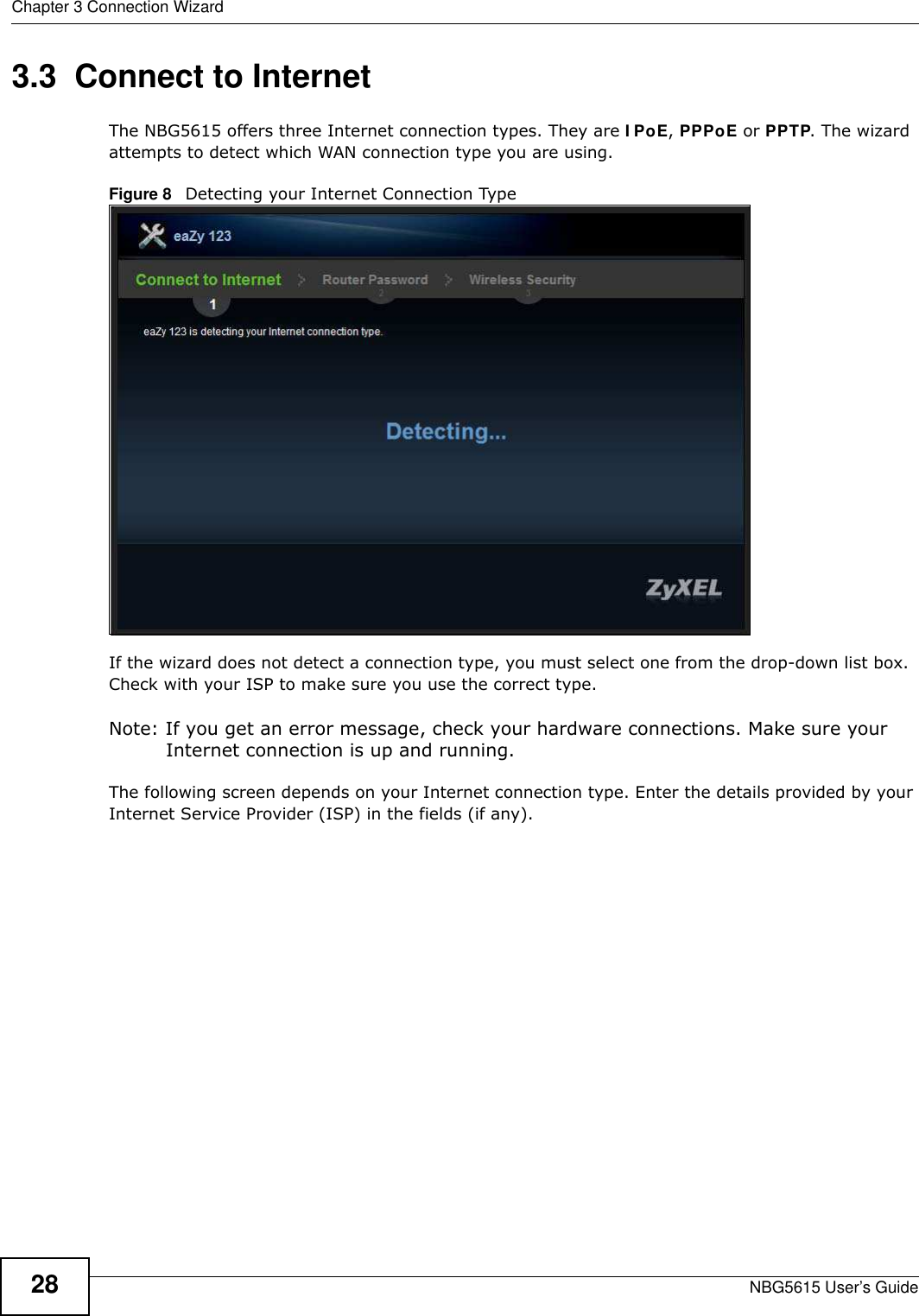 Chapter 3 Connection WizardNBG5615 User’s Guide283.3  Connect to InternetThe NBG5615 offers three Internet connection types. They are I PoE, PPPoE or PPTP. The wizard attempts to detect which WAN connection type you are using. Figure 8   Detecting your Internet Connection Type If the wizard does not detect a connection type, you must select one from the drop-down list box. Check with your ISP to make sure you use the correct type.Note: If you get an error message, check your hardware connections. Make sure your Internet connection is up and running.The following screen depends on your Internet connection type. Enter the details provided by your Internet Service Provider (ISP) in the fields (if any).