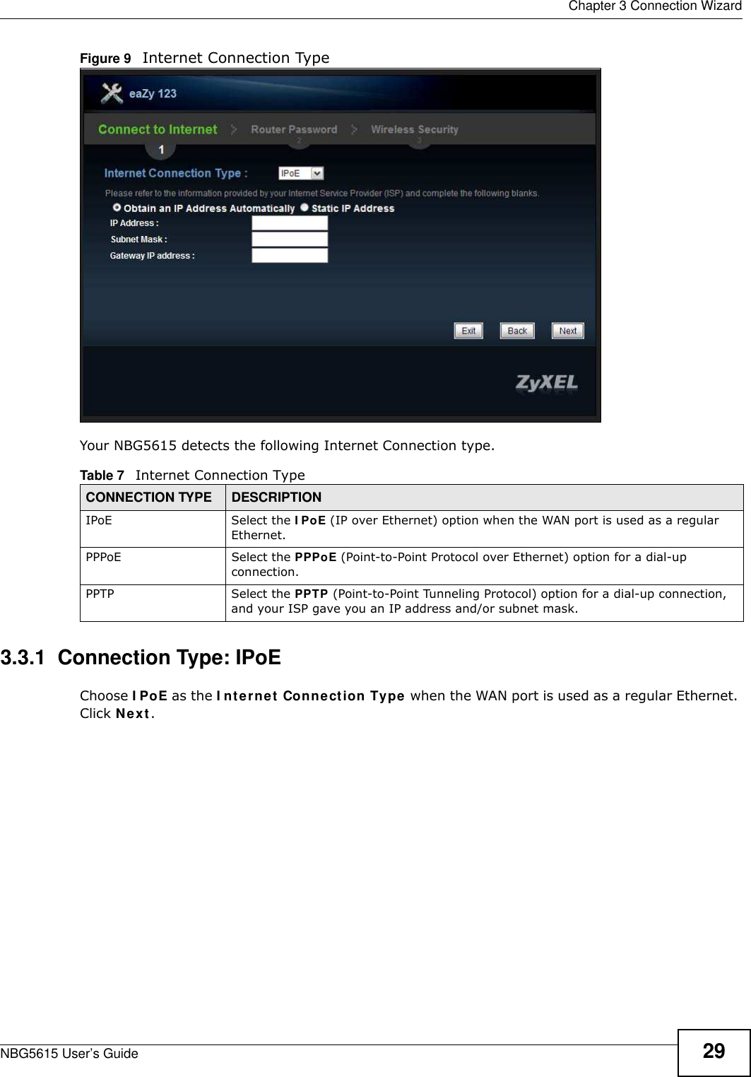  Chapter 3 Connection WizardNBG5615 User’s Guide 29Figure 9   Internet Connection Type Your NBG5615 detects the following Internet Connection type.3.3.1  Connection Type: IPoE Choose I PoE as the I nternet Connection Type when the WAN port is used as a regular Ethernet. Click Next.Table 7   Internet Connection TypeCONNECTION TYPE DESCRIPTIONIPoE Select the I PoE (IP over Ethernet) option when the WAN port is used as a regular Ethernet. PPPoE Select the PPPoE (Point-to-Point Protocol over Ethernet) option for a dial-up connection.PPTP Select the PPTP (Point-to-Point Tunneling Protocol) option for a dial-up connection, and your ISP gave you an IP address and/or subnet mask.