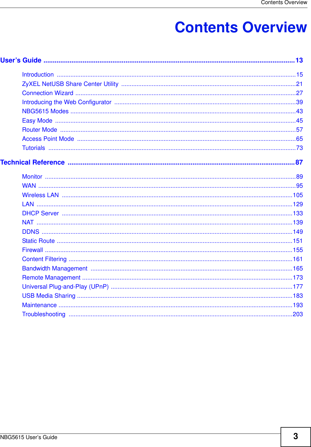  Contents OverviewNBG5615 User’s Guide 3Contents OverviewUser’s Guide .......................................................................................................................................13Introduction .............................................................................................................................................15ZyXEL NetUSB Share Center Utility .......................................................................................................21Connection Wizard ..................................................................................................................................27Introducing the Web Configurator  ...........................................................................................................39NBG5615 Modes .....................................................................................................................................43Easy Mode  ..............................................................................................................................................45Router Mode  ...........................................................................................................................................57Access Point Mode  .................................................................................................................................65Tutorials ..................................................................................................................................................73Technical Reference  ..........................................................................................................................87Monitor ....................................................................................................................................................89WAN ........................................................................................................................................................95Wireless LAN  ........................................................................................................................................105LAN .......................................................................................................................................................129DHCP Server  ........................................................................................................................................133NAT .......................................................................................................................................................139DDNS ....................................................................................................................................................149Static Route ...........................................................................................................................................151Firewall ..................................................................................................................................................155Content Filtering ....................................................................................................................................161Bandwidth Management  .......................................................................................................................165Remote Management ............................................................................................................................173Universal Plug-and-Play (UPnP) ...........................................................................................................177USB Media Sharing ...............................................................................................................................183Maintenance ..........................................................................................................................................193Troubleshooting ....................................................................................................................................203