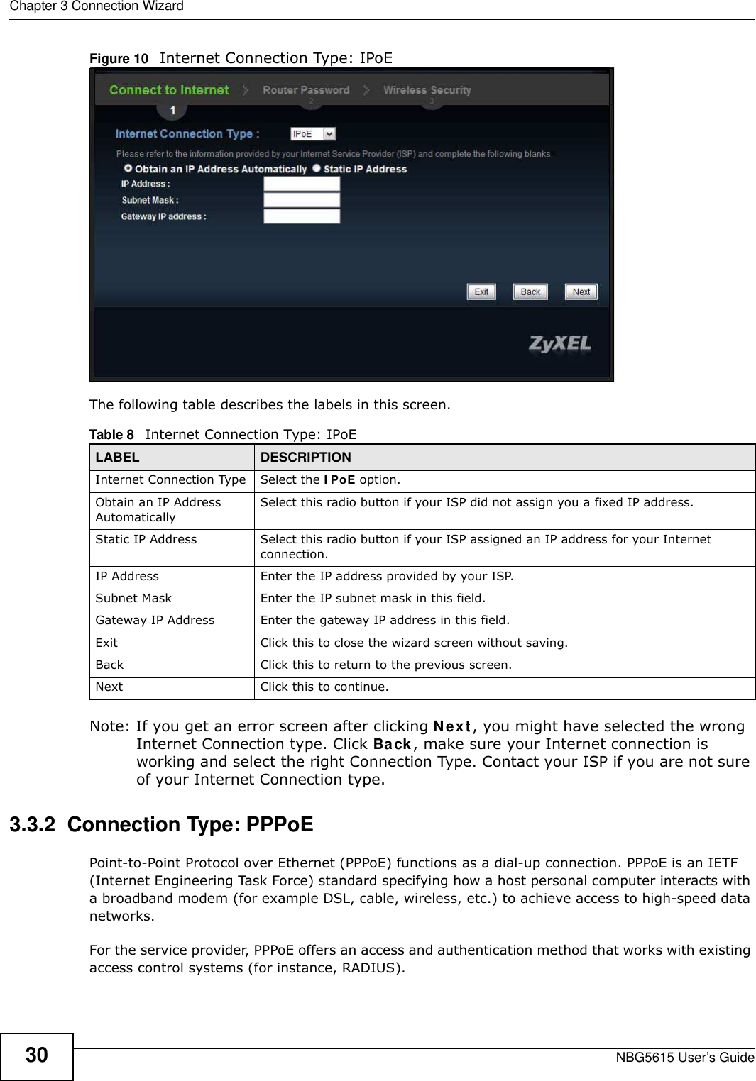 Chapter 3 Connection WizardNBG5615 User’s Guide30Figure 10   Internet Connection Type: IPoE The following table describes the labels in this screen.  Note: If you get an error screen after clicking Next, you might have selected the wrong Internet Connection type. Click Back, make sure your Internet connection is working and select the right Connection Type. Contact your ISP if you are not sure of your Internet Connection type.3.3.2  Connection Type: PPPoEPoint-to-Point Protocol over Ethernet (PPPoE) functions as a dial-up connection. PPPoE is an IETF (Internet Engineering Task Force) standard specifying how a host personal computer interacts with a broadband modem (for example DSL, cable, wireless, etc.) to achieve access to high-speed data networks.For the service provider, PPPoE offers an access and authentication method that works with existing access control systems (for instance, RADIUS). Table 8   Internet Connection Type: IPoELABEL DESCRIPTIONInternet Connection Type Select the I PoE option.Obtain an IP Address AutomaticallySelect this radio button if your ISP did not assign you a fixed IP address.Static IP Address Select this radio button if your ISP assigned an IP address for your Internet connection.IP Address Enter the IP address provided by your ISP.Subnet Mask Enter the IP subnet mask in this field.Gateway IP Address Enter the gateway IP address in this field.Exit Click this to close the wizard screen without saving.Back Click this to return to the previous screen.Next Click this to continue. 