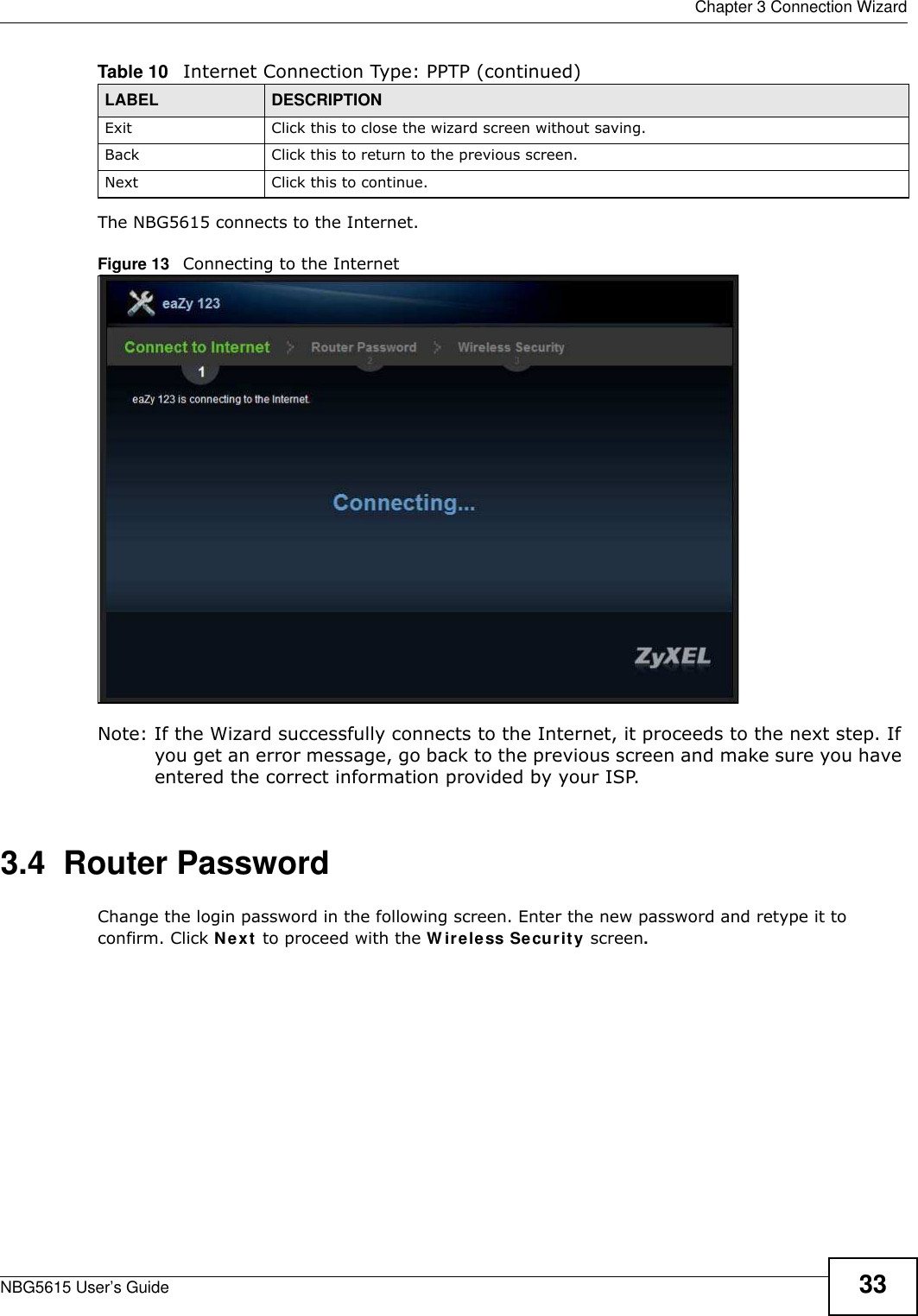  Chapter 3 Connection WizardNBG5615 User’s Guide 33The NBG5615 connects to the Internet.Figure 13   Connecting to the Internet Note: If the Wizard successfully connects to the Internet, it proceeds to the next step. If you get an error message, go back to the previous screen and make sure you have entered the correct information provided by your ISP. 3.4  Router PasswordChange the login password in the following screen. Enter the new password and retype it to confirm. Click Next to proceed with the W ireless Security screen.Exit Click this to close the wizard screen without saving.Back Click this to return to the previous screen.Next Click this to continue. Table 10   Internet Connection Type: PPTP (continued)LABEL DESCRIPTION