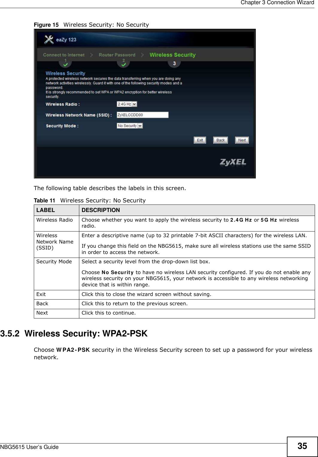  Chapter 3 Connection WizardNBG5615 User’s Guide 35Figure 15   Wireless Security: No Security The following table describes the labels in this screen.3.5.2  Wireless Security: WPA2-PSKChoose W PA2-PSK security in the Wireless Security screen to set up a password for your wireless network.Table 11   Wireless Security: No SecurityLABEL DESCRIPTIONWireless Radio Choose whether you want to apply the wireless security to 2.4 G Hz or 5 G Hz wireless radio.Wireless Network Name (SSID)Enter a descriptive name (up to 32 printable 7-bit ASCII characters) for the wireless LAN. If you change this field on the NBG5615, make sure all wireless stations use the same SSID in order to access the network. Security Mode Select a security level from the drop-down list box. Choose No Security to have no wireless LAN security configured. If you do not enable any wireless security on your NBG5615, your network is accessible to any wireless networking device that is within range. Exit Click this to close the wizard screen without saving.Back Click this to return to the previous screen.Next Click this to continue. 