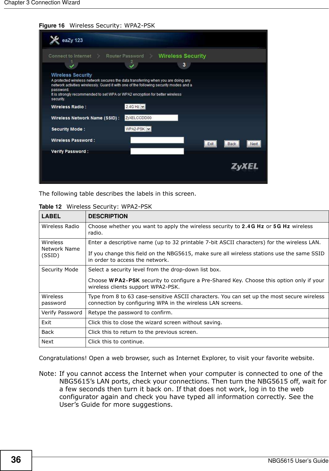 Chapter 3 Connection WizardNBG5615 User’s Guide36Figure 16   Wireless Security: WPA2-PSKThe following table describes the labels in this screen. Congratulations! Open a web browser, such as Internet Explorer, to visit your favorite website. Note: If you cannot access the Internet when your computer is connected to one of the NBG5615’s LAN ports, check your connections. Then turn the NBG5615 off, wait for a few seconds then turn it back on. If that does not work, log in to the web configurator again and check you have typed all information correctly. See the User’s Guide for more suggestions.Table 12   Wireless Security: WPA2-PSKLABEL DESCRIPTIONWireless Radio Choose whether you want to apply the wireless security to 2.4G Hz or 5 G Hz wireless radio.Wireless Network Name (SSID)Enter a descriptive name (up to 32 printable 7-bit ASCII characters) for the wireless LAN. If you change this field on the NBG5615, make sure all wireless stations use the same SSID in order to access the network. Security Mode Select a security level from the drop-down list box.Choose W PA2 -PSK security to configure a Pre-Shared Key. Choose this option only if your wireless clients support WPA2-PSK.Wireless passwordType from 8 to 63 case-sensitive ASCII characters. You can set up the most secure wireless connection by configuring WPA in the wireless LAN screens.Verify Password Retype the password to confirm.Exit Click this to close the wizard screen without saving.Back Click this to return to the previous screen.Next Click this to continue. 