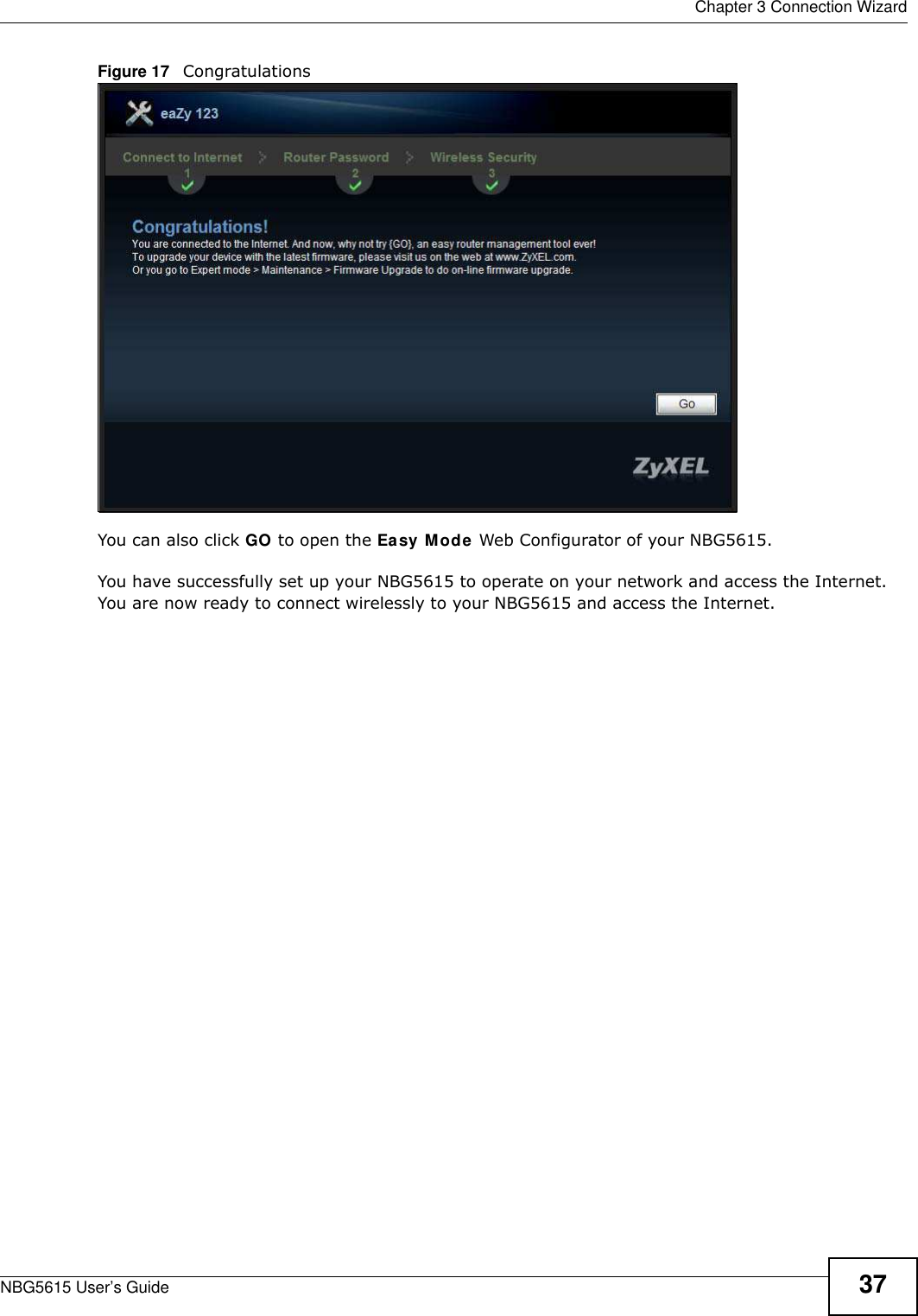  Chapter 3 Connection WizardNBG5615 User’s Guide 37Figure 17   CongratulationsYou can also click GO to open the Easy Mode Web Configurator of your NBG5615.You have successfully set up your NBG5615 to operate on your network and access the Internet. You are now ready to connect wirelessly to your NBG5615 and access the Internet.