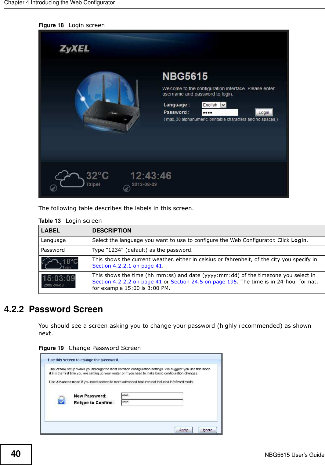 Chapter 4 Introducing the Web ConfiguratorNBG5615 User’s Guide40Figure 18   Login screenThe following table describes the labels in this screen.4.2.2  Password ScreenYou should see a screen asking you to change your password (highly recommended) as shown next. Figure 19   Change Password ScreenTable 13   Login screenLABEL DESCRIPTIONLanguage Select the language you want to use to configure the Web Configurator. Click Login.Password Type &quot;1234&quot; (default) as the password. This shows the current weather, either in celsius or fahrenheit, of the city you specify in Section 4.2.2.1 on page 41.This shows the time (hh:mm:ss) and date (yyyy:mm:dd) of the timezone you select in Section 4.2.2.2 on page 41 or Section 24.5 on page 195. The time is in 24-hour format, for example 15:00 is 3:00 PM.