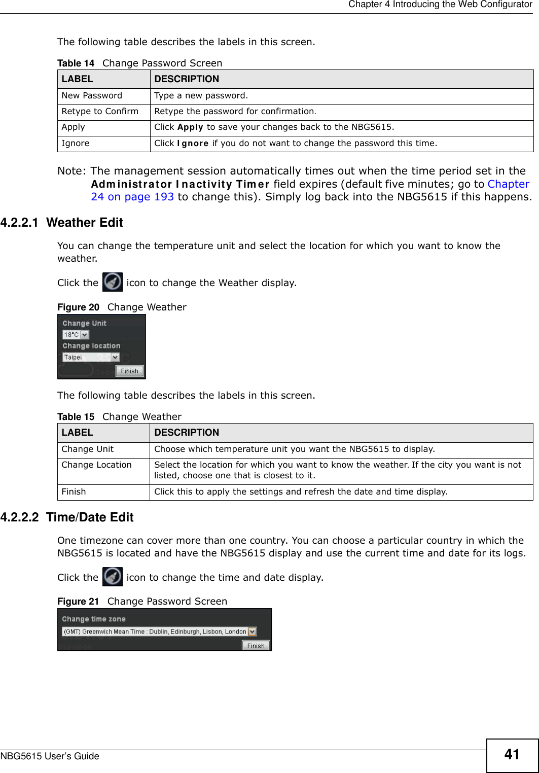  Chapter 4 Introducing the Web ConfiguratorNBG5615 User’s Guide 41The following table describes the labels in this screen.Note: The management session automatically times out when the time period set in the Adm inistrator I nactivity Tim er field expires (default five minutes; go to Chapter 24 on page 193 to change this). Simply log back into the NBG5615 if this happens.4.2.2.1  Weather EditYou can change the temperature unit and select the location for which you want to know the weather.Click the   icon to change the Weather display.Figure 20   Change WeatherThe following table describes the labels in this screen.4.2.2.2  Time/Date EditOne timezone can cover more than one country. You can choose a particular country in which the NBG5615 is located and have the NBG5615 display and use the current time and date for its logs. Click the   icon to change the time and date display.Figure 21   Change Password ScreenTable 14   Change Password ScreenLABEL DESCRIPTIONNew Password Type a new password. Retype to Confirm Retype the password for confirmation.Apply Click Apply to save your changes back to the NBG5615.Ignore Click I gnore if you do not want to change the password this time.Table 15   Change WeatherLABEL DESCRIPTIONChange Unit Choose which temperature unit you want the NBG5615 to display. Change Location Select the location for which you want to know the weather. If the city you want is not listed, choose one that is closest to it.Finish Click this to apply the settings and refresh the date and time display.