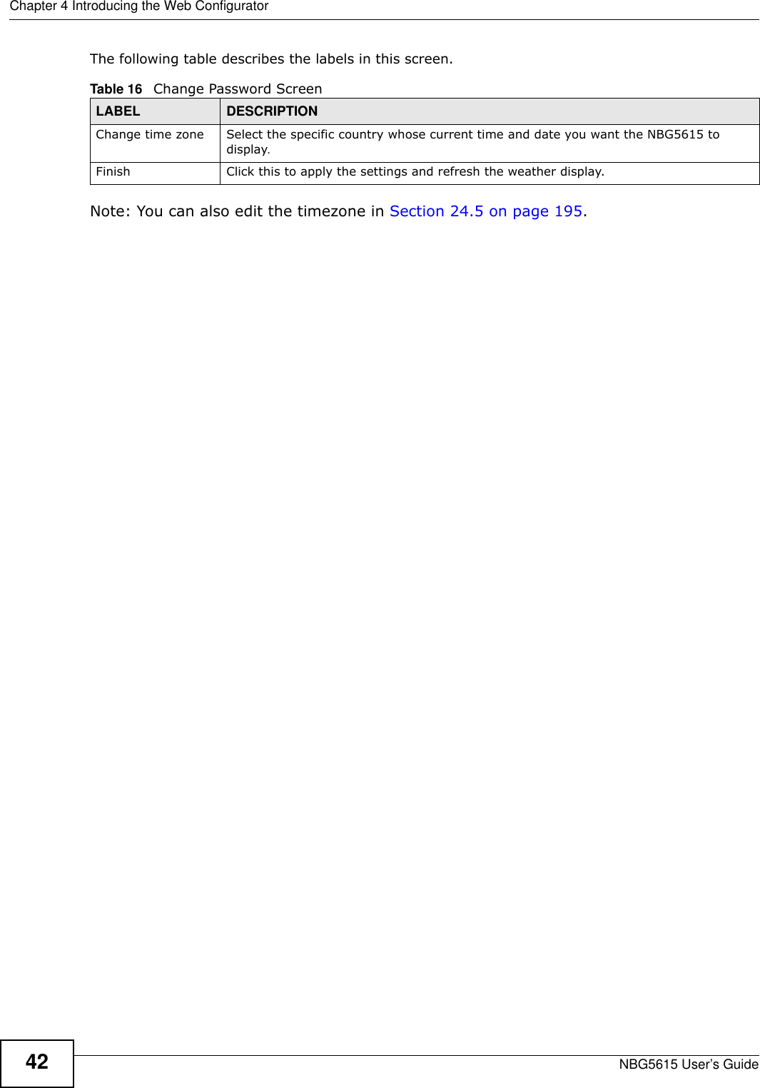 Chapter 4 Introducing the Web ConfiguratorNBG5615 User’s Guide42The following table describes the labels in this screen.Note: You can also edit the timezone in Section 24.5 on page 195.Table 16   Change Password ScreenLABEL DESCRIPTIONChange time zone Select the specific country whose current time and date you want the NBG5615 to display.Finish Click this to apply the settings and refresh the weather display.