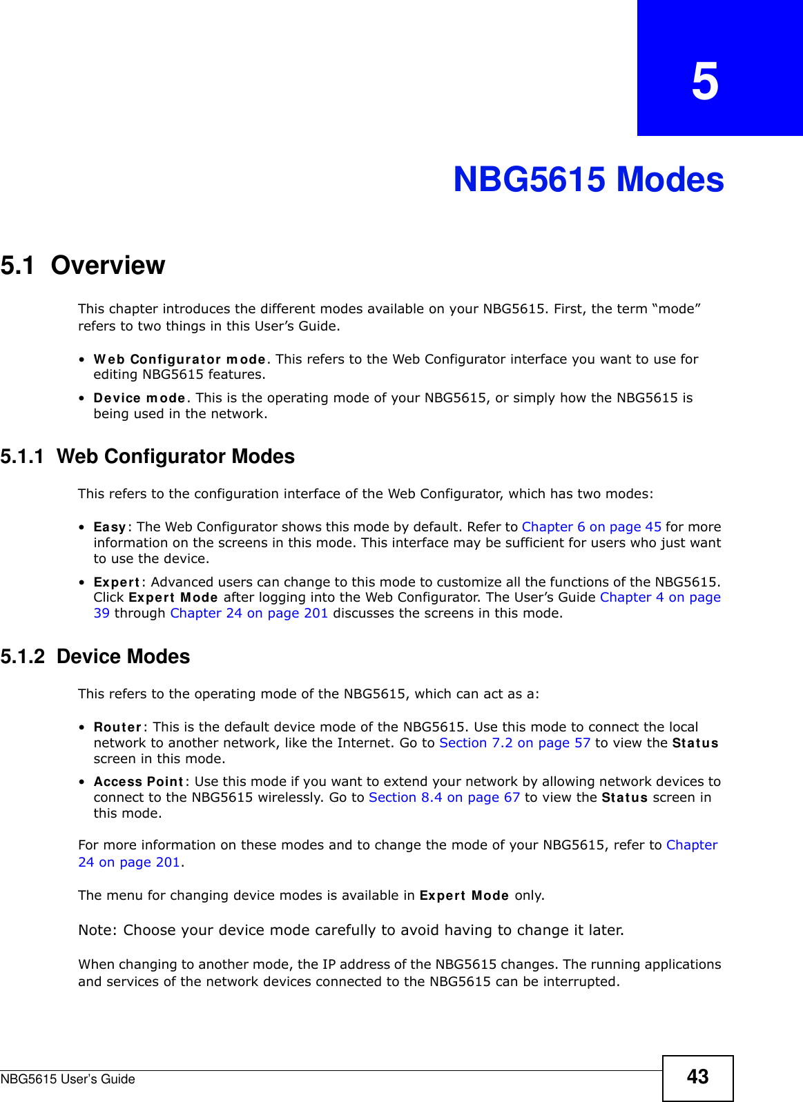 NBG5615 User’s Guide 43CHAPTER   5NBG5615 Modes5.1  OverviewThis chapter introduces the different modes available on your NBG5615. First, the term “mode” refers to two things in this User’s Guide.•W eb Configurator m ode. This refers to the Web Configurator interface you want to use for editing NBG5615 features. •Device m ode. This is the operating mode of your NBG5615, or simply how the NBG5615 is being used in the network. 5.1.1  Web Configurator ModesThis refers to the configuration interface of the Web Configurator, which has two modes:•Easy: The Web Configurator shows this mode by default. Refer to Chapter 6 on page 45 for more information on the screens in this mode. This interface may be sufficient for users who just want to use the device.•Expert: Advanced users can change to this mode to customize all the functions of the NBG5615. Click Expert Mode after logging into the Web Configurator. The User’s Guide Chapter 4 on page 39 through Chapter 24 on page 201 discusses the screens in this mode.5.1.2  Device ModesThis refers to the operating mode of the NBG5615, which can act as a:•Router: This is the default device mode of the NBG5615. Use this mode to connect the local network to another network, like the Internet. Go to Section 7.2 on page 57 to view the Status screen in this mode.•Access Point: Use this mode if you want to extend your network by allowing network devices to connect to the NBG5615 wirelessly. Go to Section 8.4 on page 67 to view the Status screen in this mode.For more information on these modes and to change the mode of your NBG5615, refer to Chapter 24 on page 201.The menu for changing device modes is available in Expert Mode only. Note: Choose your device mode carefully to avoid having to change it later.When changing to another mode, the IP address of the NBG5615 changes. The running applications and services of the network devices connected to the NBG5615 can be interrupted. 