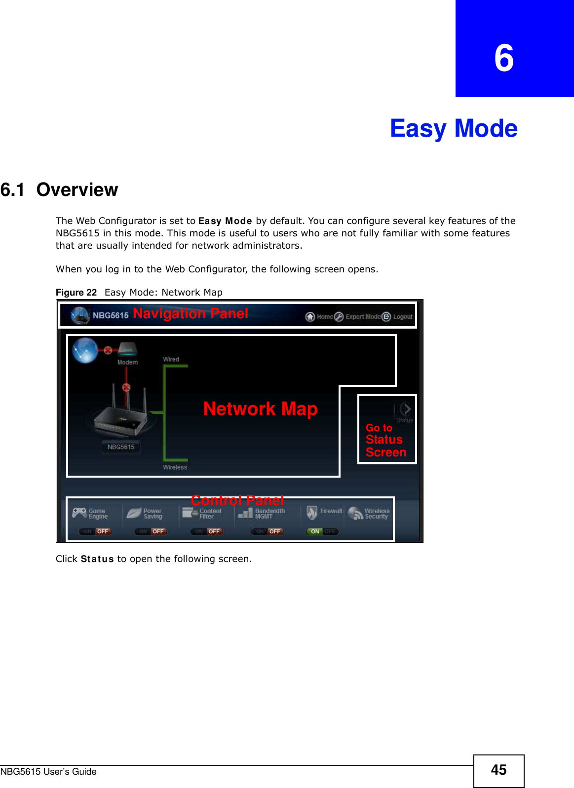 NBG5615 User’s Guide 45CHAPTER   6Easy Mode6.1  OverviewThe Web Configurator is set to Easy Mode by default. You can configure several key features of the NBG5615 in this mode. This mode is useful to users who are not fully familiar with some features that are usually intended for network administrators.When you log in to the Web Configurator, the following screen opens.Figure 22   Easy Mode: Network Map Click Status to open the following screen.Network MapControl PanelGo toStatusScreenNavigation Panel