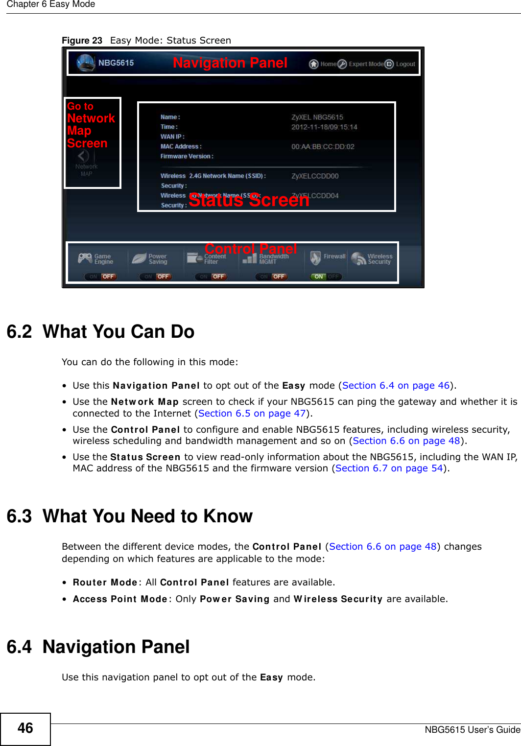 Chapter 6 Easy ModeNBG5615 User’s Guide46Figure 23   Easy Mode: Status Screen6.2  What You Can DoYou can do the following in this mode:•Use this Navigation Panel to opt out of the Easy mode (Section 6.4 on page 46).•Use the Netw ork Map screen to check if your NBG5615 can ping the gateway and whether it is connected to the Internet (Section 6.5 on page 47).•Use the Control Panel to configure and enable NBG5615 features, including wireless security, wireless scheduling and bandwidth management and so on (Section 6.6 on page 48).•Use the Status Screen to view read-only information about the NBG5615, including the WAN IP, MAC address of the NBG5615 and the firmware version (Section 6.7 on page 54).6.3  What You Need to KnowBetween the different device modes, the Control Panel (Section 6.6 on page 48) changes depending on which features are applicable to the mode:•Router Mode: All Control Panel features are available.•Access Point Mode: Only Pow er Saving and W ireless Security are available.6.4  Navigation PanelUse this navigation panel to opt out of the Easy mode.Control PanelStatus ScreenGo toNetworkMapScreenNavigation Panel