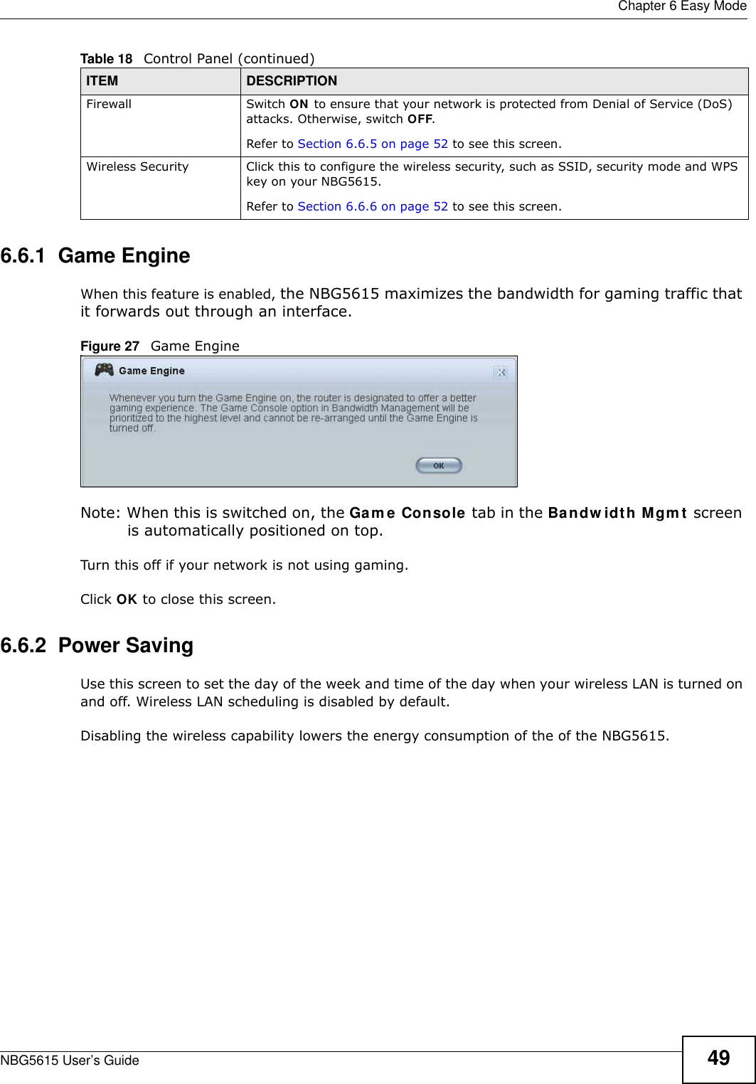  Chapter 6 Easy ModeNBG5615 User’s Guide 496.6.1  Game EngineWhen this feature is enabled, the NBG5615 maximizes the bandwidth for gaming traffic that it forwards out through an interface.Figure 27   Game EngineNote: When this is switched on, the Gam e Console tab in the Bandw idth Mgm t screen is automatically positioned on top. Turn this off if your network is not using gaming.Click OK to close this screen.6.6.2  Power SavingUse this screen to set the day of the week and time of the day when your wireless LAN is turned on and off. Wireless LAN scheduling is disabled by default. Disabling the wireless capability lowers the energy consumption of the of the NBG5615. Firewall Switch ON to ensure that your network is protected from Denial of Service (DoS) attacks. Otherwise, switch OFF.Refer to Section 6.6.5 on page 52 to see this screen.Wireless Security Click this to configure the wireless security, such as SSID, security mode and WPS key on your NBG5615. Refer to Section 6.6.6 on page 52 to see this screen.Table 18   Control Panel (continued)ITEM DESCRIPTION
