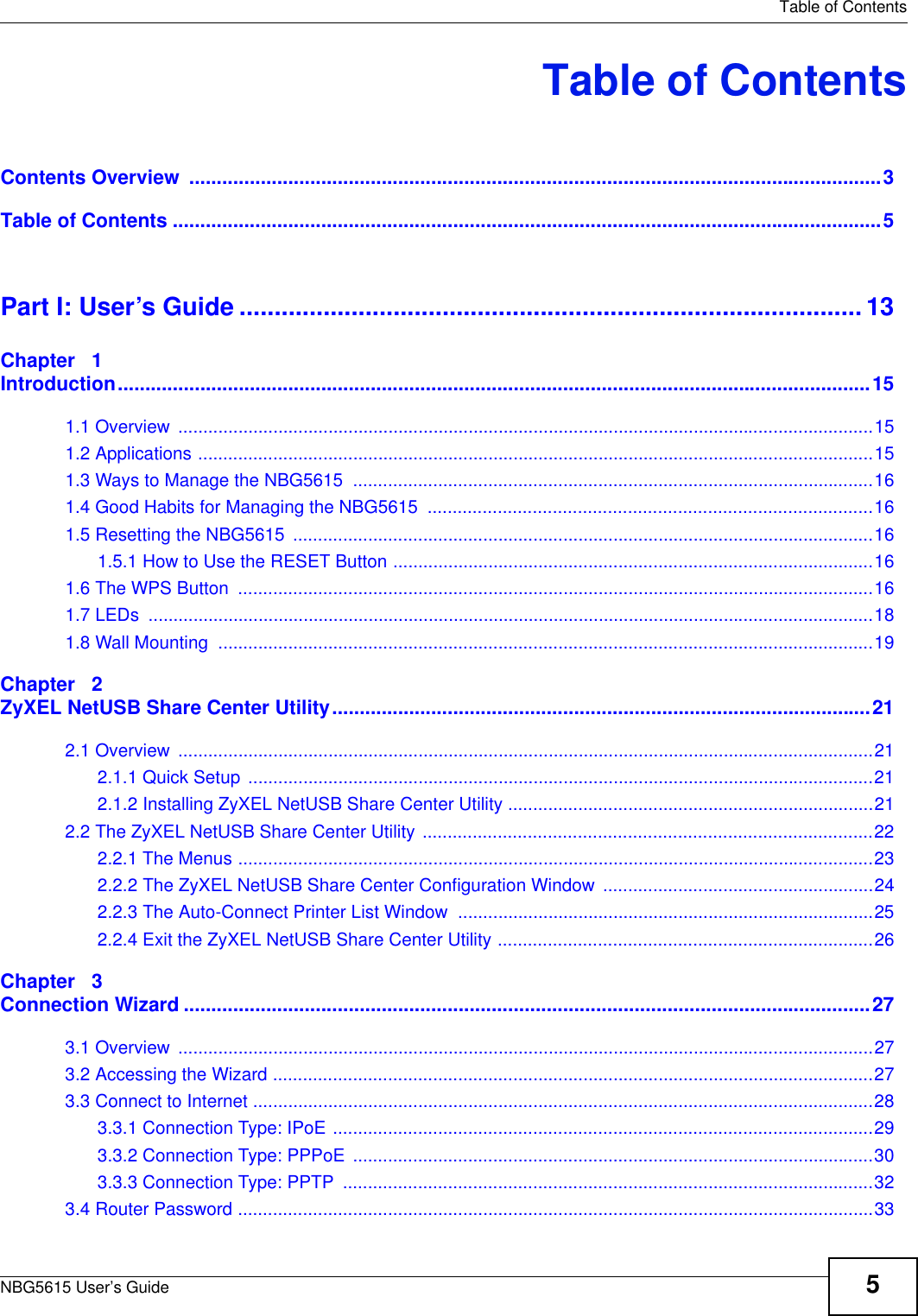   Table of ContentsNBG5615 User’s Guide 5Table of ContentsContents Overview  ..............................................................................................................................3Table of Contents .................................................................................................................................5Part I: User’s Guide ......................................................................................... 13Chapter   1Introduction.........................................................................................................................................151.1 Overview  ...........................................................................................................................................151.2 Applications .......................................................................................................................................151.3 Ways to Manage the NBG5615  ........................................................................................................161.4 Good Habits for Managing the NBG5615  .........................................................................................161.5 Resetting the NBG5615  ....................................................................................................................161.5.1 How to Use the RESET Button ................................................................................................161.6 The WPS Button  ...............................................................................................................................161.7 LEDs  .................................................................................................................................................181.8 Wall Mounting  ...................................................................................................................................19Chapter   2ZyXEL NetUSB Share Center Utility..................................................................................................212.1 Overview  ...........................................................................................................................................212.1.1 Quick Setup  .............................................................................................................................212.1.2 Installing ZyXEL NetUSB Share Center Utility .........................................................................212.2 The ZyXEL NetUSB Share Center Utility ..........................................................................................222.2.1 The Menus ...............................................................................................................................232.2.2 The ZyXEL NetUSB Share Center Configuration Window  ......................................................242.2.3 The Auto-Connect Printer List Window  ...................................................................................252.2.4 Exit the ZyXEL NetUSB Share Center Utility ...........................................................................26Chapter   3Connection Wizard .............................................................................................................................273.1 Overview  ...........................................................................................................................................273.2 Accessing the Wizard ........................................................................................................................273.3 Connect to Internet ............................................................................................................................283.3.1 Connection Type: IPoE ............................................................................................................293.3.2 Connection Type: PPPoE  ........................................................................................................303.3.3 Connection Type: PPTP  ..........................................................................................................323.4 Router Password ...............................................................................................................................33