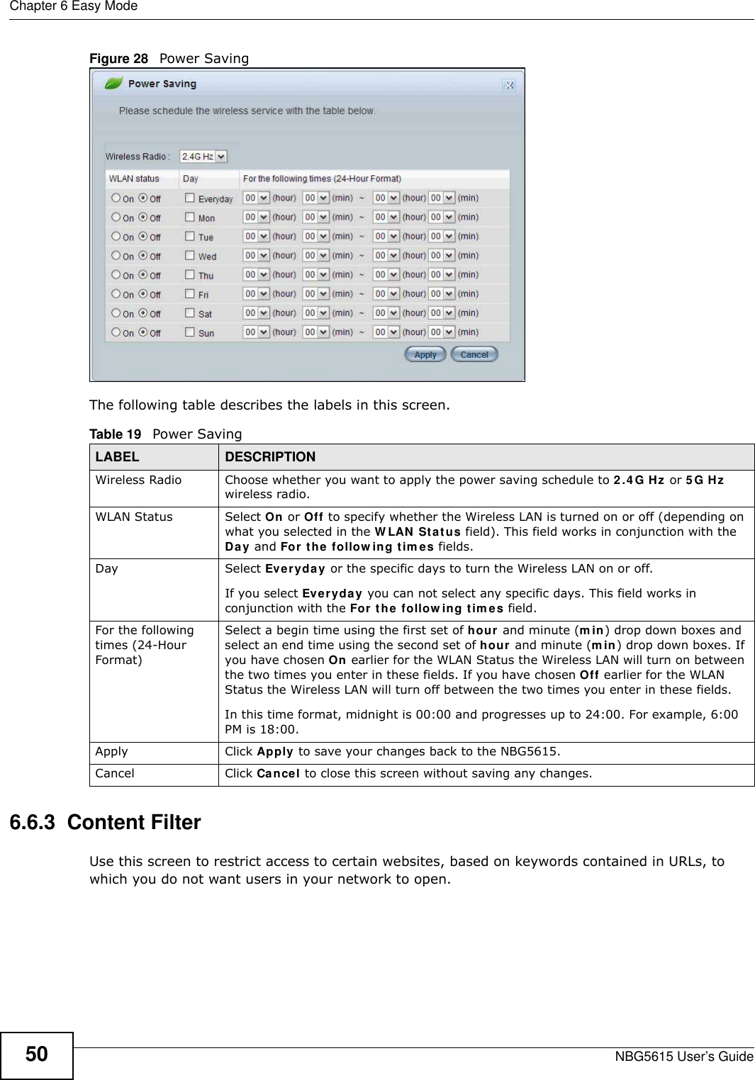 Chapter 6 Easy ModeNBG5615 User’s Guide50Figure 28   Power Saving The following table describes the labels in this screen.6.6.3  Content FilterUse this screen to restrict access to certain websites, based on keywords contained in URLs, to which you do not want users in your network to open.Table 19   Power Saving LABEL DESCRIPTIONWireless Radio Choose whether you want to apply the power saving schedule to 2.4G Hz or 5G Hz wireless radio.WLAN Status Select On or Off to specify whether the Wireless LAN is turned on or off (depending on what you selected in the W LAN Status field). This field works in conjunction with the Day and For the follow ing tim es fields.Day Select Everyday or the specific days to turn the Wireless LAN on or off. If you select Everyday you can not select any specific days. This field works in conjunction with the For the follow ing tim es field.For the following times (24-Hour Format)Select a begin time using the first set of hour and minute (m in) drop down boxes and select an end time using the second set of hour and minute (m in) drop down boxes. If you have chosen On earlier for the WLAN Status the Wireless LAN will turn on between the two times you enter in these fields. If you have chosen Off earlier for the WLAN Status the Wireless LAN will turn off between the two times you enter in these fields. In this time format, midnight is 00:00 and progresses up to 24:00. For example, 6:00 PM is 18:00.Apply Click Apply to save your changes back to the NBG5615.Cancel Click Cancel to close this screen without saving any changes.