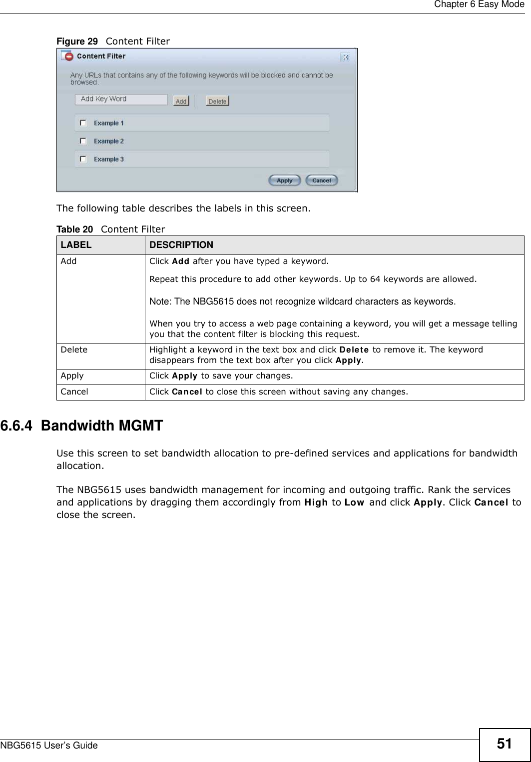  Chapter 6 Easy ModeNBG5615 User’s Guide 51Figure 29   Content Filter The following table describes the labels in this screen.6.6.4  Bandwidth MGMTUse this screen to set bandwidth allocation to pre-defined services and applications for bandwidth allocation. The NBG5615 uses bandwidth management for incoming and outgoing traffic. Rank the services and applications by dragging them accordingly from High to Low  and click Apply. Click Cancel to close the screen.Table 20   Content FilterLABEL DESCRIPTIONAdd  Click Add after you have typed a keyword. Repeat this procedure to add other keywords. Up to 64 keywords are allowed.Note: The NBG5615 does not recognize wildcard characters as keywords. When you try to access a web page containing a keyword, you will get a message telling you that the content filter is blocking this request.Delete Highlight a keyword in the text box and click Delete to remove it. The keyword disappears from the text box after you click Apply.Apply Click Apply to save your changes.Cancel Click Cancel to close this screen without saving any changes.