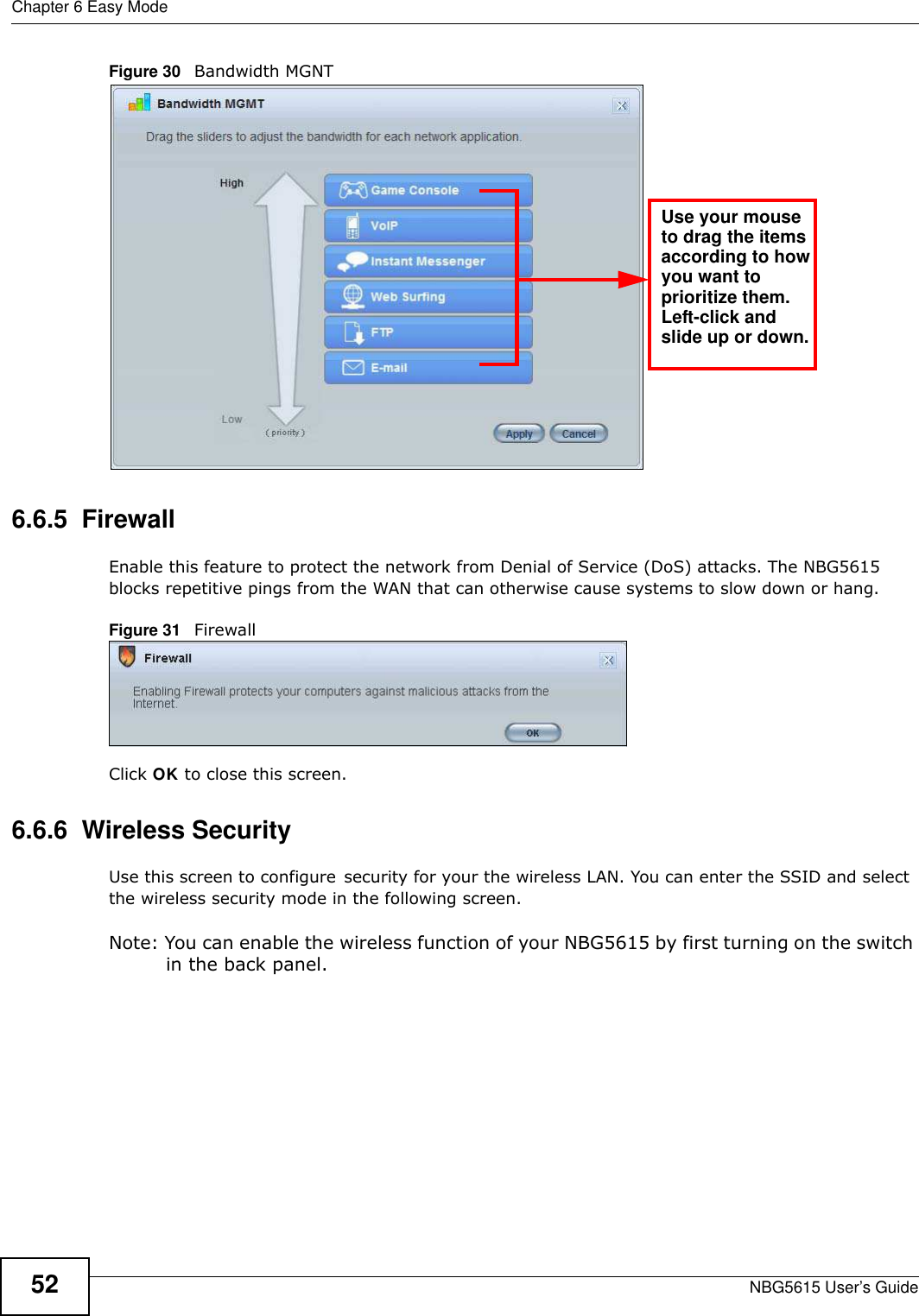 Chapter 6 Easy ModeNBG5615 User’s Guide52Figure 30   Bandwidth MGNT6.6.5  FirewallEnable this feature to protect the network from Denial of Service (DoS) attacks. The NBG5615 blocks repetitive pings from the WAN that can otherwise cause systems to slow down or hang.Figure 31   FirewallClick OK to close this screen.6.6.6  Wireless SecurityUse this screen to configure security for your the wireless LAN. You can enter the SSID and select the wireless security mode in the following screen.Note: You can enable the wireless function of your NBG5615 by first turning on the switch in the back panel.Use your mouseto drag the itemsaccording to howyou want toprioritize them.Left-click andslide up or down.