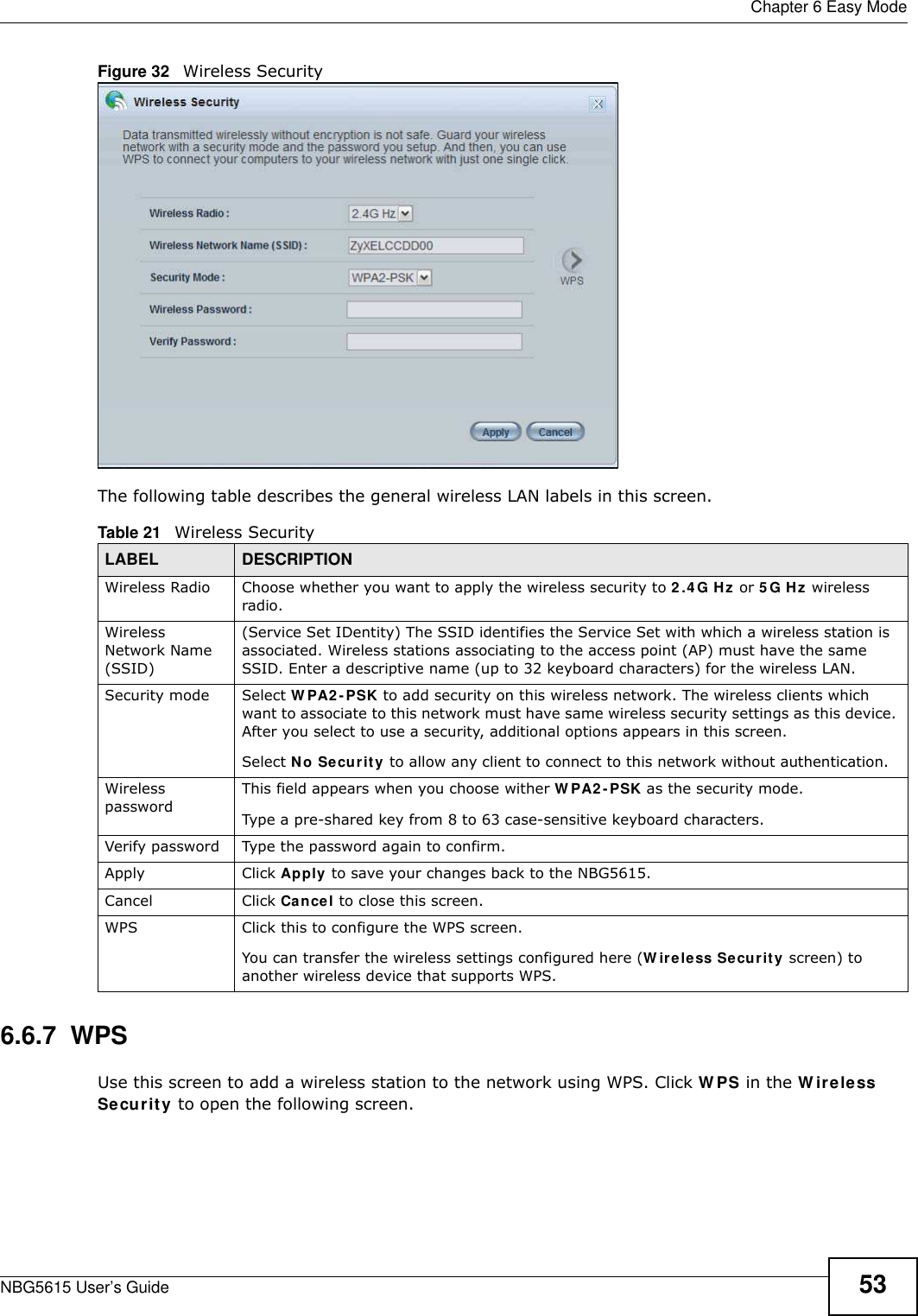  Chapter 6 Easy ModeNBG5615 User’s Guide 53Figure 32   Wireless SecurityThe following table describes the general wireless LAN labels in this screen.6.6.7  WPSUse this screen to add a wireless station to the network using WPS. Click W PS in the W ireless Security to open the following screen.Table 21   Wireless SecurityLABEL DESCRIPTIONWireless Radio Choose whether you want to apply the wireless security to 2.4 G Hz or 5 G Hz wireless radio.Wireless Network Name (SSID)(Service Set IDentity) The SSID identifies the Service Set with which a wireless station is associated. Wireless stations associating to the access point (AP) must have the same SSID. Enter a descriptive name (up to 32 keyboard characters) for the wireless LAN. Security mode Select W PA2 -PSK to add security on this wireless network. The wireless clients which want to associate to this network must have same wireless security settings as this device. After you select to use a security, additional options appears in this screen. Select No Security to allow any client to connect to this network without authentication.Wireless passwordThis field appears when you choose wither W PA2 -PSK as the security mode.Type a pre-shared key from 8 to 63 case-sensitive keyboard characters.Verify password Type the password again to confirm.Apply Click Apply to save your changes back to the NBG5615.Cancel Click Cancel to close this screen.WPS Click this to configure the WPS screen.You can transfer the wireless settings configured here (W ireless Security screen) to another wireless device that supports WPS.