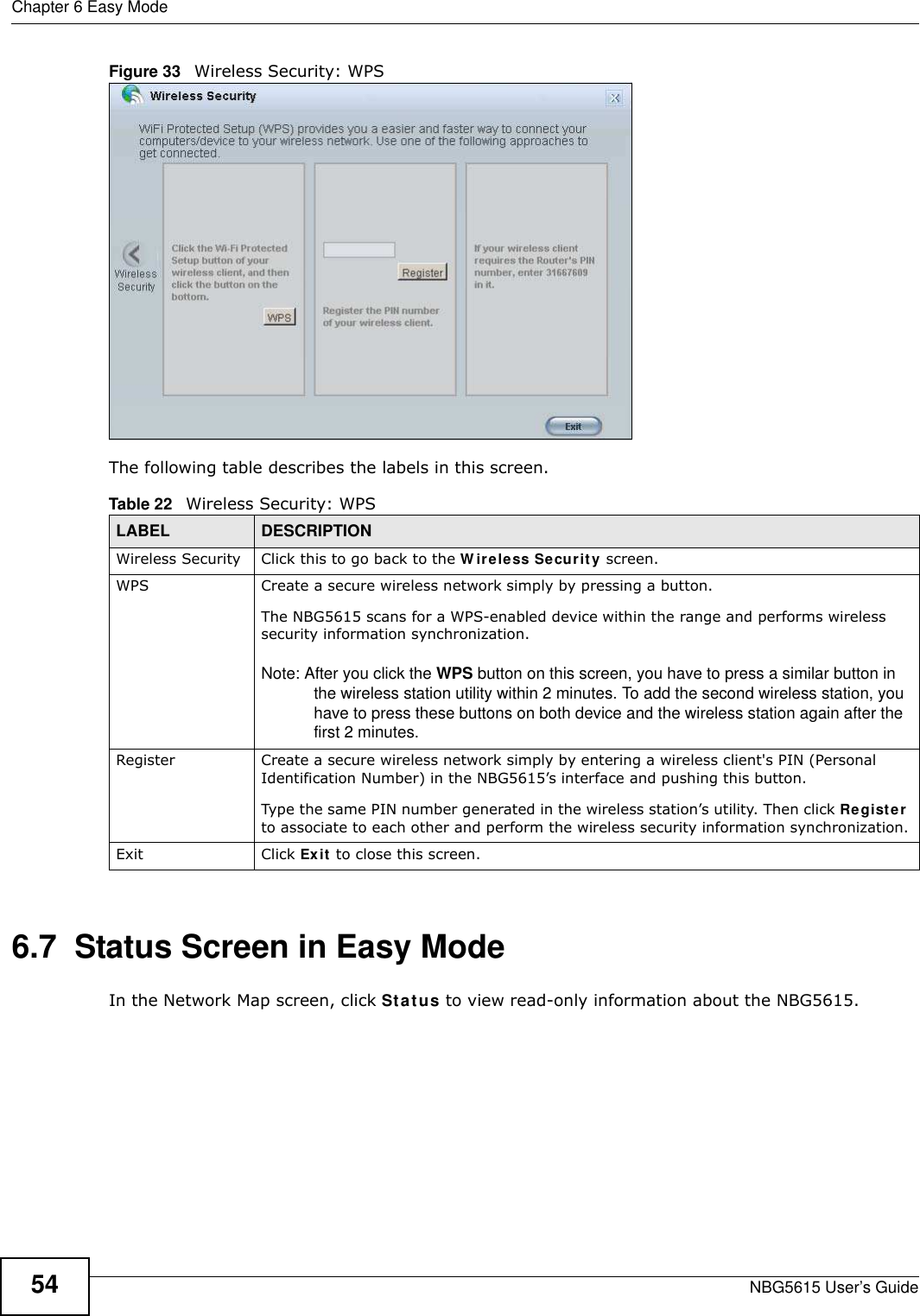 Chapter 6 Easy ModeNBG5615 User’s Guide54Figure 33   Wireless Security: WPS The following table describes the labels in this screen.6.7  Status Screen in Easy ModeIn the Network Map screen, click Status to view read-only information about the NBG5615.Table 22   Wireless Security: WPSLABEL DESCRIPTIONWireless Security Click this to go back to the W ireless Security screen.WPS Create a secure wireless network simply by pressing a button. The NBG5615 scans for a WPS-enabled device within the range and performs wireless security information synchronization. Note: After you click the WPS button on this screen, you have to press a similar button in the wireless station utility within 2 minutes. To add the second wireless station, you have to press these buttons on both device and the wireless station again after the first 2 minutes.Register Create a secure wireless network simply by entering a wireless client&apos;s PIN (Personal Identification Number) in the NBG5615’s interface and pushing this button.Type the same PIN number generated in the wireless station’s utility. Then click Register to associate to each other and perform the wireless security information synchronization.Exit Click Exit to close this screen.