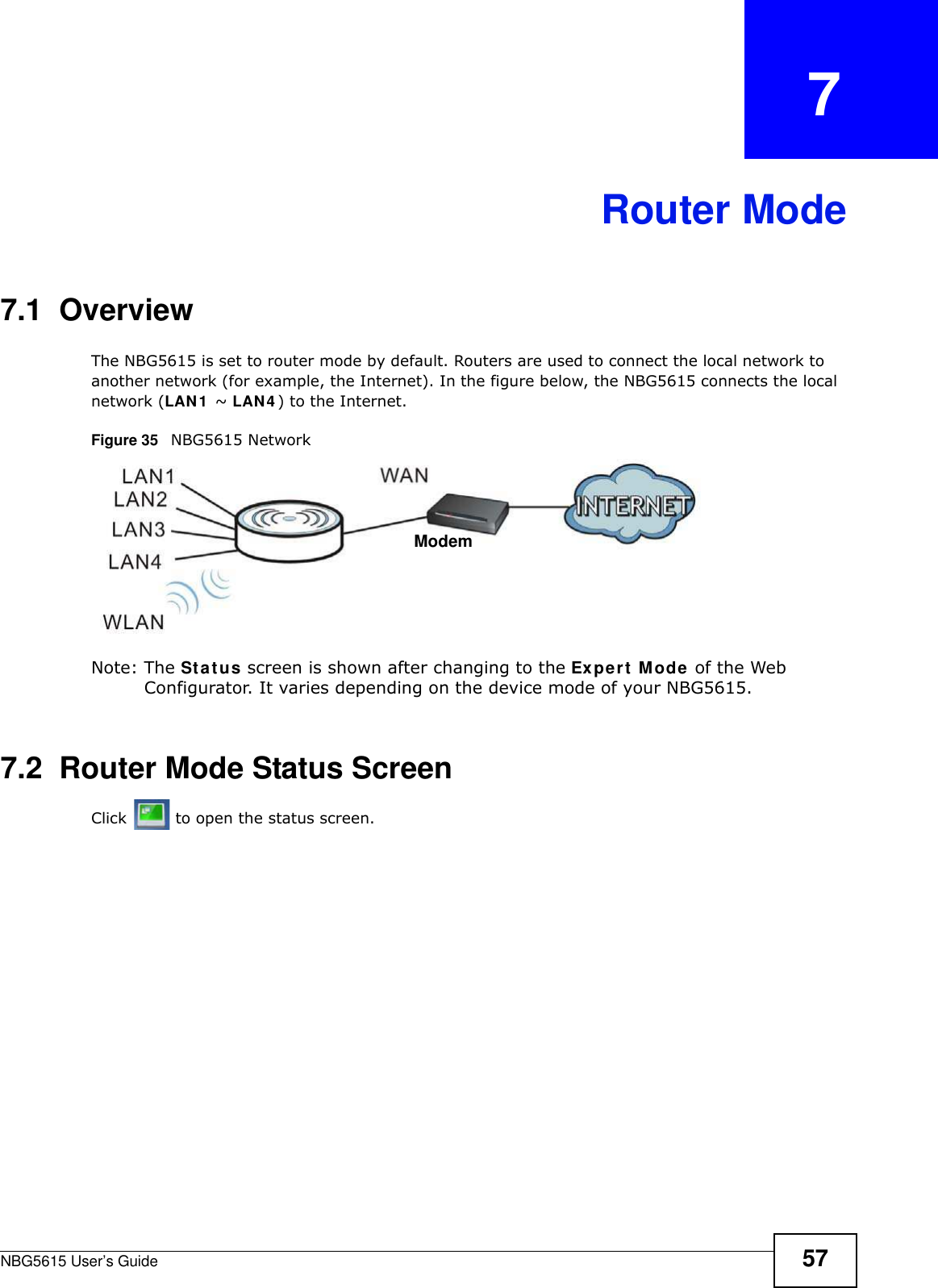 NBG5615 User’s Guide 57CHAPTER   7Router Mode7.1  OverviewThe NBG5615 is set to router mode by default. Routers are used to connect the local network to another network (for example, the Internet). In the figure below, the NBG5615 connects the local network (LAN1  ~ LAN4 ) to the Internet.Figure 35   NBG5615 NetworkNote: The Status screen is shown after changing to the Expert Mode of the Web Configurator. It varies depending on the device mode of your NBG5615.7.2  Router Mode Status ScreenClick   to open the status screen. Modem