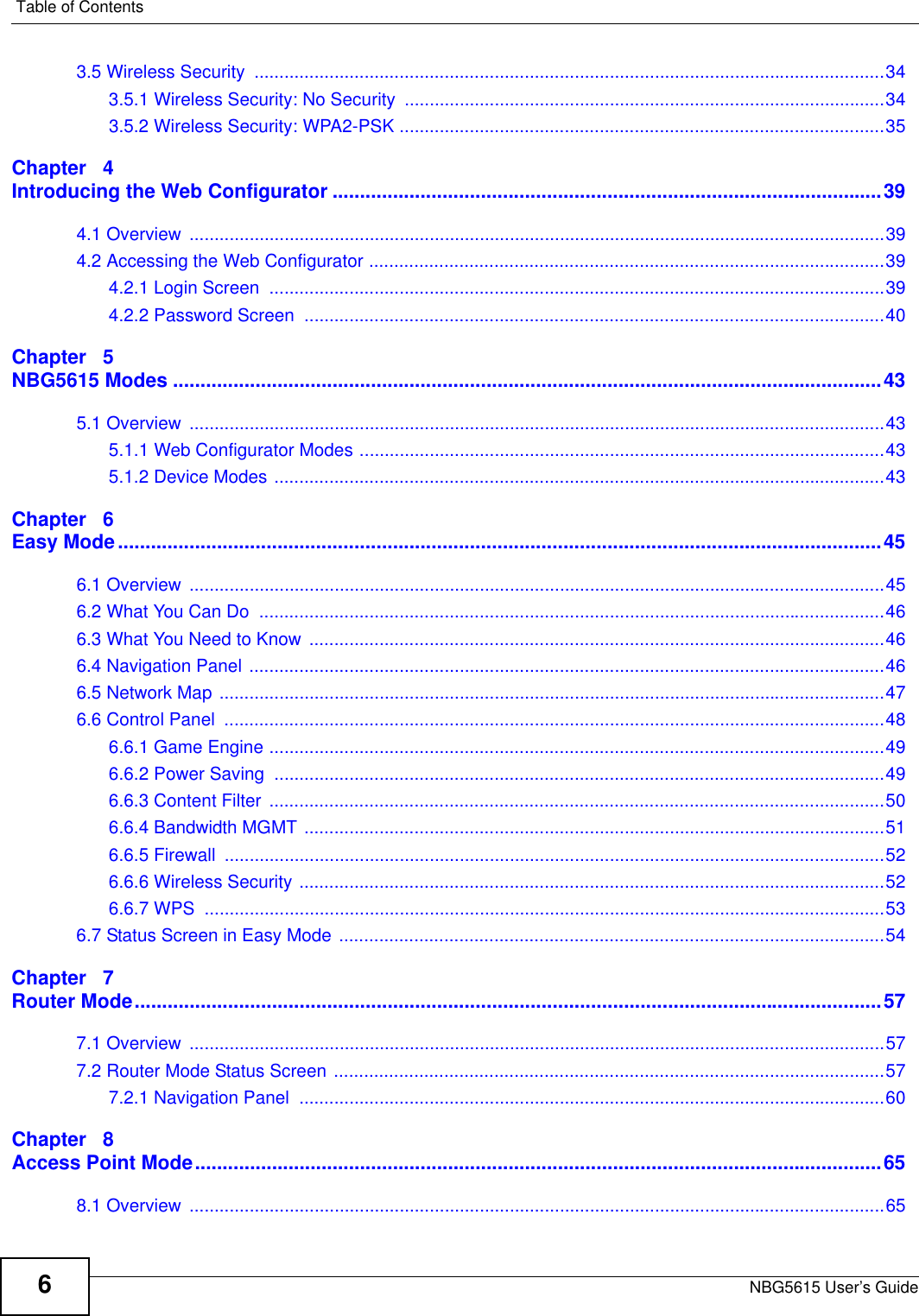 Table of ContentsNBG5615 User’s Guide63.5 Wireless Security  ..............................................................................................................................343.5.1 Wireless Security: No Security ................................................................................................343.5.2 Wireless Security: WPA2-PSK .................................................................................................35Chapter   4Introducing the Web Configurator ....................................................................................................394.1 Overview  ...........................................................................................................................................394.2 Accessing the Web Configurator .......................................................................................................394.2.1 Login Screen  ...........................................................................................................................394.2.2 Password Screen  ....................................................................................................................40Chapter   5NBG5615 Modes .................................................................................................................................435.1 Overview  ...........................................................................................................................................435.1.1 Web Configurator Modes .........................................................................................................435.1.2 Device Modes ..........................................................................................................................43Chapter   6Easy Mode...........................................................................................................................................456.1 Overview  ...........................................................................................................................................456.2 What You Can Do  .............................................................................................................................466.3 What You Need to Know ...................................................................................................................466.4 Navigation Panel ...............................................................................................................................466.5 Network Map .....................................................................................................................................476.6 Control Panel  ....................................................................................................................................486.6.1 Game Engine ...........................................................................................................................496.6.2 Power Saving  ..........................................................................................................................496.6.3 Content Filter  ...........................................................................................................................506.6.4 Bandwidth MGMT ....................................................................................................................516.6.5 Firewall  ....................................................................................................................................526.6.6 Wireless Security .....................................................................................................................526.6.7 WPS  ........................................................................................................................................536.7 Status Screen in Easy Mode .............................................................................................................54Chapter   7Router Mode........................................................................................................................................577.1 Overview  ...........................................................................................................................................577.2 Router Mode Status Screen ..............................................................................................................577.2.1 Navigation Panel  .....................................................................................................................60Chapter   8Access Point Mode.............................................................................................................................658.1 Overview  ...........................................................................................................................................65