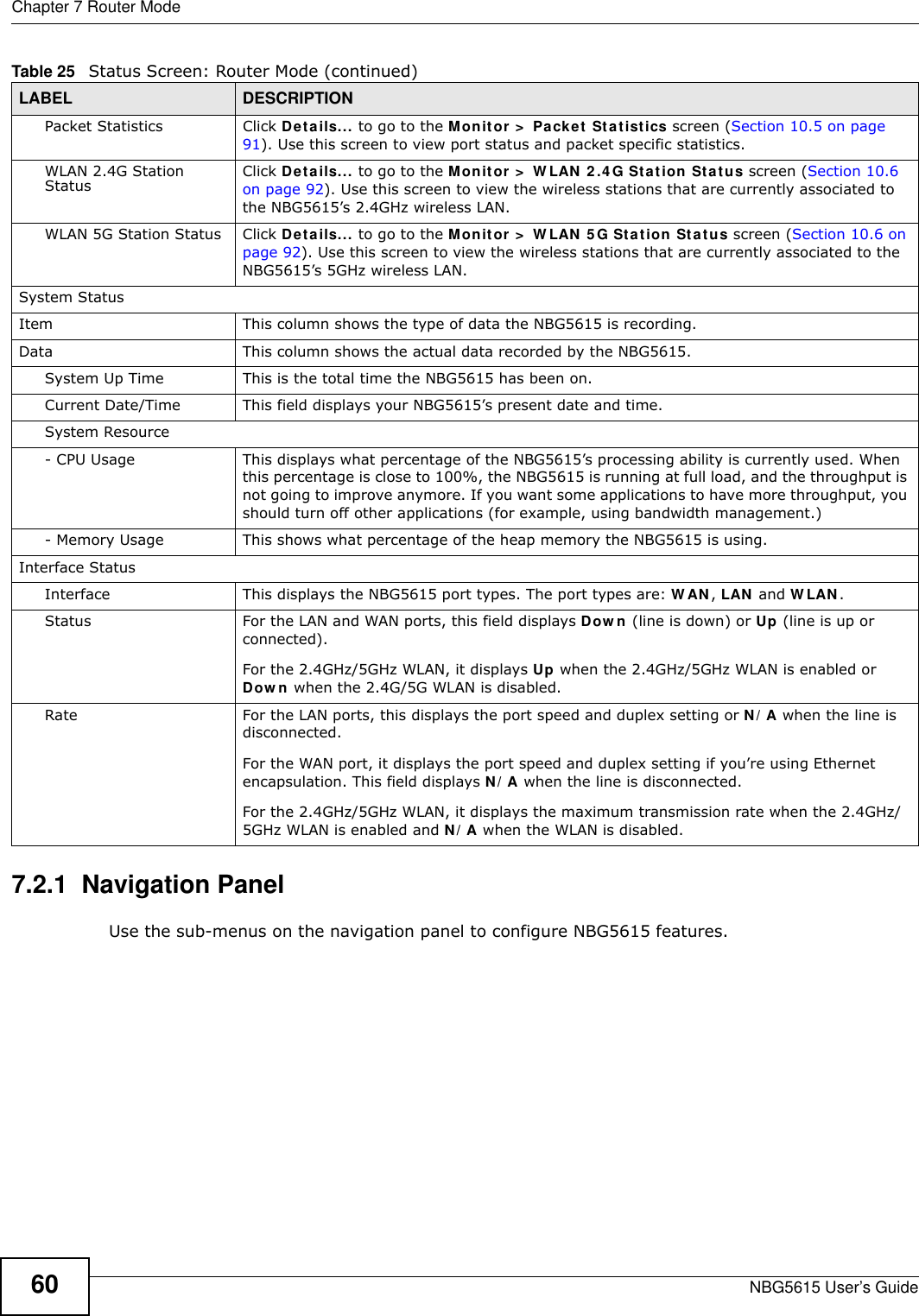 Chapter 7 Router ModeNBG5615 User’s Guide607.2.1  Navigation PanelUse the sub-menus on the navigation panel to configure NBG5615 features. Packet Statistics Click Details... to go to the Monitor &gt;  Packet Statistics screen (Section 10.5 on page 91). Use this screen to view port status and packet specific statistics.WLAN 2.4G Station Status Click Details... to go to the Monitor &gt;  W LAN 2 .4 G Station Status screen (Section 10.6 on page 92). Use this screen to view the wireless stations that are currently associated to the NBG5615’s 2.4GHz wireless LAN.WLAN 5G Station Status Click Details... to go to the Monitor &gt;  W LAN 5 G Station Status screen (Section 10.6 on page 92). Use this screen to view the wireless stations that are currently associated to the NBG5615’s 5GHz wireless LAN.System StatusItem This column shows the type of data the NBG5615 is recording.Data This column shows the actual data recorded by the NBG5615.System Up Time This is the total time the NBG5615 has been on.Current Date/Time This field displays your NBG5615’s present date and time.System Resource- CPU Usage This displays what percentage of the NBG5615’s processing ability is currently used. When this percentage is close to 100%, the NBG5615 is running at full load, and the throughput is not going to improve anymore. If you want some applications to have more throughput, you should turn off other applications (for example, using bandwidth management.)- Memory Usage This shows what percentage of the heap memory the NBG5615 is using. Interface StatusInterface This displays the NBG5615 port types. The port types are: W AN, LAN and W LAN.Status For the LAN and WAN ports, this field displays Dow n (line is down) or Up (line is up or connected).For the 2.4GHz/5GHz WLAN, it displays Up when the 2.4GHz/5GHz WLAN is enabled or Dow n when the 2.4G/5G WLAN is disabled.Rate For the LAN ports, this displays the port speed and duplex setting or N/ A when the line is disconnected.For the WAN port, it displays the port speed and duplex setting if you’re using Ethernet encapsulation. This field displays N/ A when the line is disconnected.For the 2.4GHz/5GHz WLAN, it displays the maximum transmission rate when the 2.4GHz/5GHz WLAN is enabled and N/ A when the WLAN is disabled.Table 25   Status Screen: Router Mode (continued) LABEL DESCRIPTION