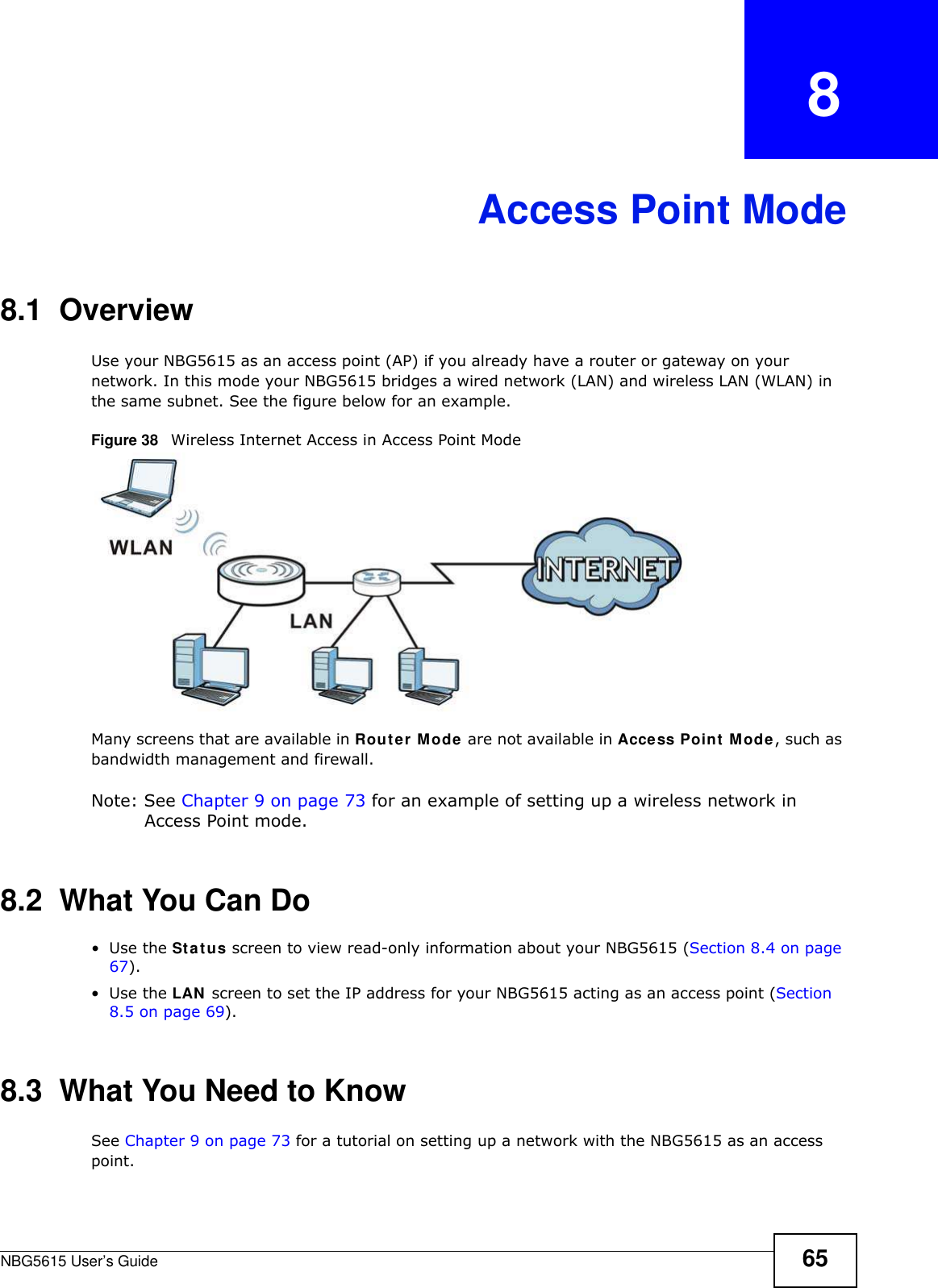 NBG5615 User’s Guide 65CHAPTER   8Access Point Mode8.1  OverviewUse your NBG5615 as an access point (AP) if you already have a router or gateway on your network. In this mode your NBG5615 bridges a wired network (LAN) and wireless LAN (WLAN) in the same subnet. See the figure below for an example.Figure 38   Wireless Internet Access in Access Point Mode Many screens that are available in Router Mode are not available in Access Point Mode, such as bandwidth management and firewall.Note: See Chapter 9 on page 73 for an example of setting up a wireless network in Access Point mode. 8.2  What You Can Do•Use the Status screen to view read-only information about your NBG5615 (Section 8.4 on page 67).•Use the LAN screen to set the IP address for your NBG5615 acting as an access point (Section 8.5 on page 69).8.3  What You Need to KnowSee Chapter 9 on page 73 for a tutorial on setting up a network with the NBG5615 as an access point.