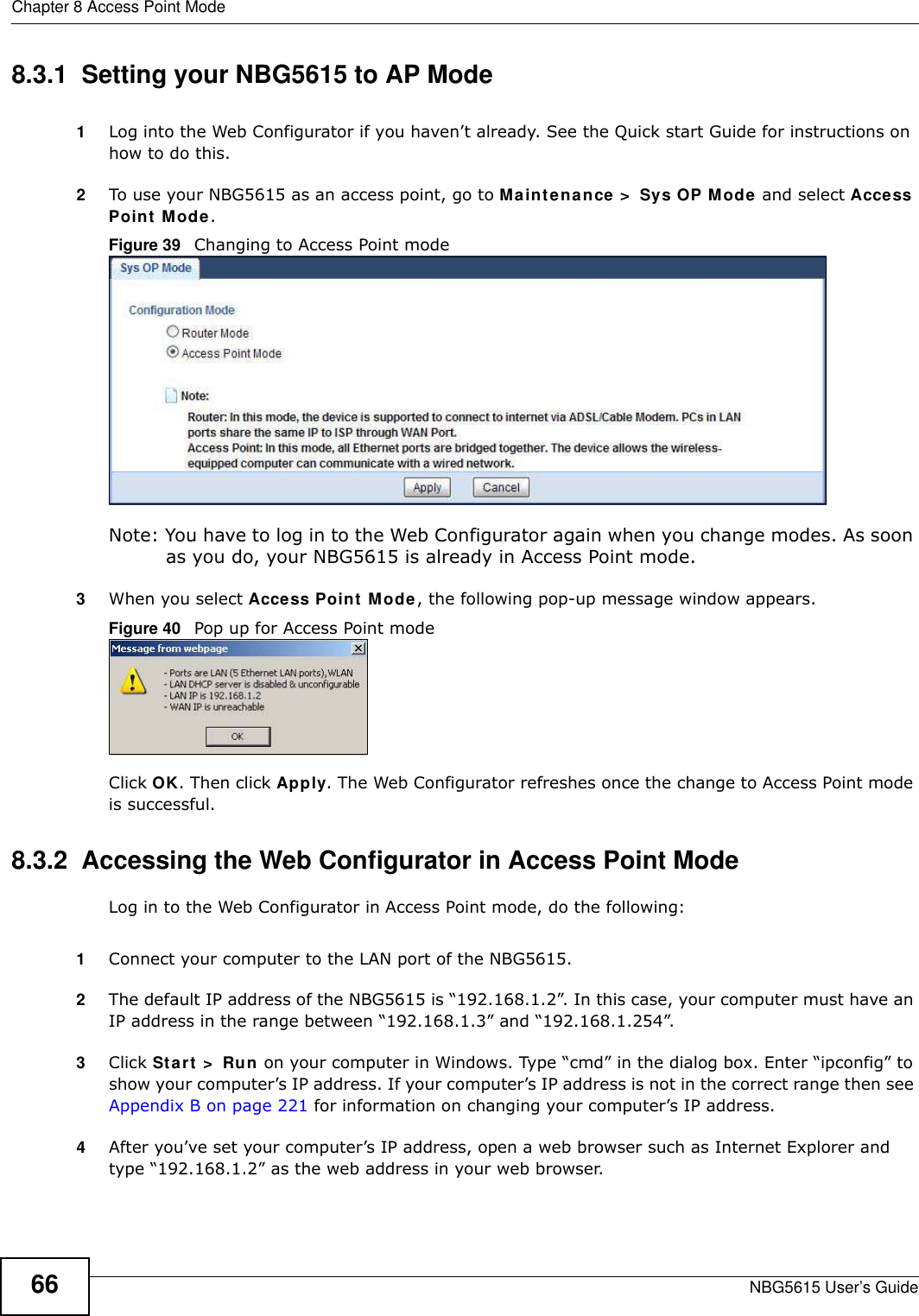 Chapter 8 Access Point ModeNBG5615 User’s Guide668.3.1  Setting your NBG5615 to AP Mode1Log into the Web Configurator if you haven’t already. See the Quick start Guide for instructions on how to do this.2To use your NBG5615 as an access point, go to Maintenance &gt;  Sys OP Mode and select Access Point Mode. Figure 39   Changing to Access Point modeNote: You have to log in to the Web Configurator again when you change modes. As soon as you do, your NBG5615 is already in Access Point mode.3When you select Access Point Mode, the following pop-up message window appears.Figure 40   Pop up for Access Point mode Click OK. Then click Apply. The Web Configurator refreshes once the change to Access Point mode is successful.8.3.2  Accessing the Web Configurator in Access Point ModeLog in to the Web Configurator in Access Point mode, do the following:1Connect your computer to the LAN port of the NBG5615. 2The default IP address of the NBG5615 is “192.168.1.2”. In this case, your computer must have an IP address in the range between “192.168.1.3” and “192.168.1.254”.3Click Start &gt;  Run on your computer in Windows. Type “cmd” in the dialog box. Enter “ipconfig” to show your computer’s IP address. If your computer’s IP address is not in the correct range then see Appendix B on page 221 for information on changing your computer’s IP address.4After you’ve set your computer’s IP address, open a web browser such as Internet Explorer and type “192.168.1.2” as the web address in your web browser.