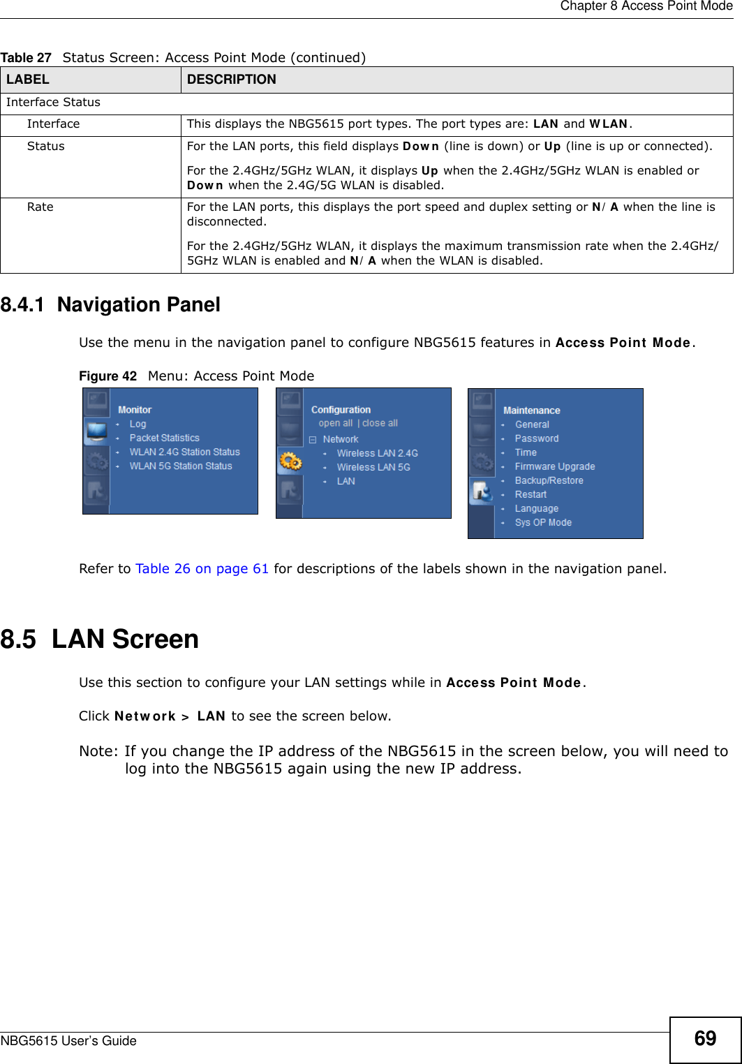  Chapter 8 Access Point ModeNBG5615 User’s Guide 698.4.1  Navigation PanelUse the menu in the navigation panel to configure NBG5615 features in Access Point Mode.Figure 42   Menu: Access Point Mode Refer to Table 26 on page 61 for descriptions of the labels shown in the navigation panel.8.5  LAN ScreenUse this section to configure your LAN settings while in Access Point Mode. Click Netw ork &gt;  LAN to see the screen below.Note: If you change the IP address of the NBG5615 in the screen below, you will need to log into the NBG5615 again using the new IP address.Interface StatusInterface This displays the NBG5615 port types. The port types are: LAN and W LAN.Status For the LAN ports, this field displays Dow n (line is down) or Up (line is up or connected).For the 2.4GHz/5GHz WLAN, it displays Up when the 2.4GHz/5GHz WLAN is enabled or Dow n when the 2.4G/5G WLAN is disabled.Rate For the LAN ports, this displays the port speed and duplex setting or N/ A when the line is disconnected.For the 2.4GHz/5GHz WLAN, it displays the maximum transmission rate when the 2.4GHz/5GHz WLAN is enabled and N/ A when the WLAN is disabled.Table 27   Status Screen: Access Point Mode (continued) LABEL DESCRIPTION