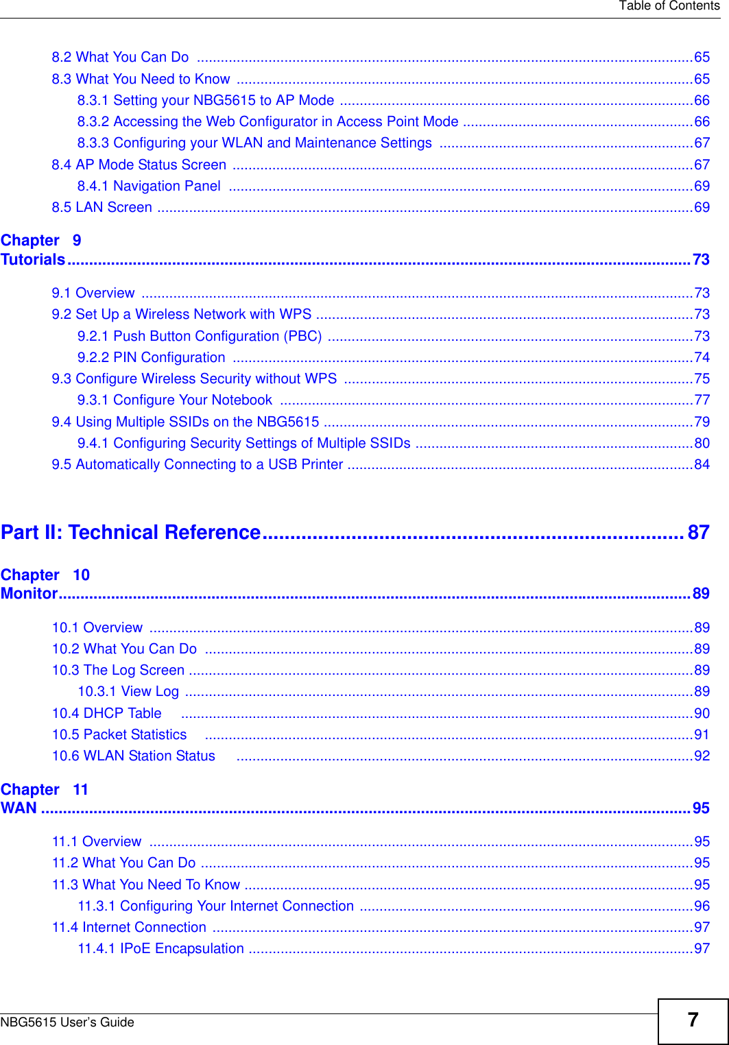   Table of ContentsNBG5615 User’s Guide 78.2 What You Can Do  .............................................................................................................................658.3 What You Need to Know ...................................................................................................................658.3.1 Setting your NBG5615 to AP Mode .........................................................................................668.3.2 Accessing the Web Configurator in Access Point Mode ..........................................................668.3.3 Configuring your WLAN and Maintenance Settings ................................................................678.4 AP Mode Status Screen ....................................................................................................................678.4.1 Navigation Panel  .....................................................................................................................698.5 LAN Screen .......................................................................................................................................69Chapter   9Tutorials...............................................................................................................................................739.1 Overview  ...........................................................................................................................................739.2 Set Up a Wireless Network with WPS ...............................................................................................739.2.1 Push Button Configuration (PBC) ............................................................................................739.2.2 PIN Configuration  ....................................................................................................................749.3 Configure Wireless Security without WPS  ........................................................................................759.3.1 Configure Your Notebook  ........................................................................................................779.4 Using Multiple SSIDs on the NBG5615 .............................................................................................799.4.1 Configuring Security Settings of Multiple SSIDs ......................................................................809.5 Automatically Connecting to a USB Printer .......................................................................................84Part II: Technical Reference............................................................................ 87Chapter   10Monitor.................................................................................................................................................8910.1 Overview  .........................................................................................................................................8910.2 What You Can Do  ...........................................................................................................................8910.3 The Log Screen ...............................................................................................................................8910.3.1 View Log ................................................................................................................................8910.4 DHCP Table     .................................................................................................................................9010.5 Packet Statistics    ...........................................................................................................................9110.6 WLAN Station Status     ...................................................................................................................92Chapter   11WAN .....................................................................................................................................................9511.1 Overview  .........................................................................................................................................9511.2 What You Can Do ............................................................................................................................9511.3 What You Need To Know .................................................................................................................9511.3.1 Configuring Your Internet Connection ....................................................................................9611.4 Internet Connection .........................................................................................................................9711.4.1 IPoE Encapsulation ................................................................................................................97