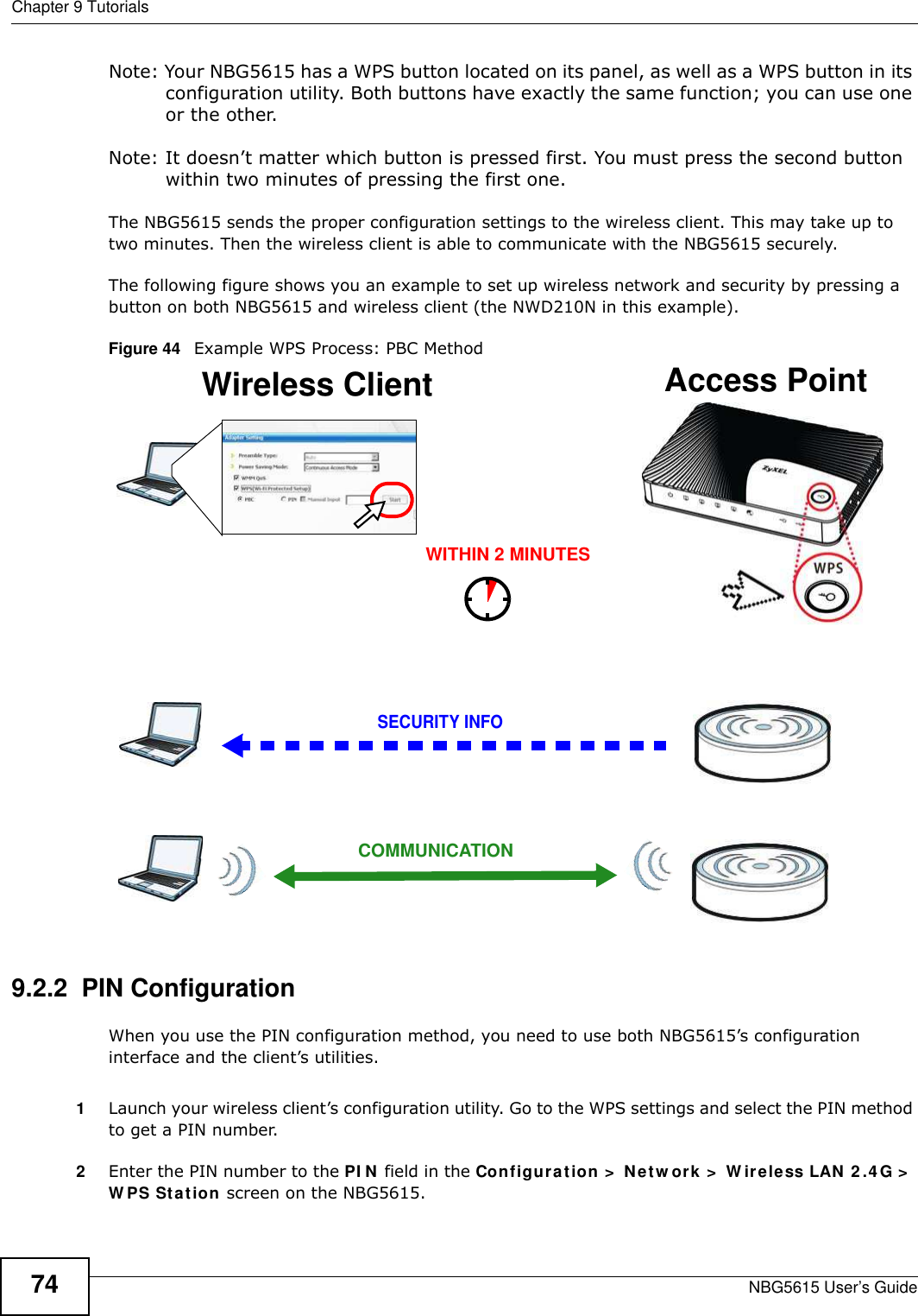 Chapter 9 TutorialsNBG5615 User’s Guide74Note: Your NBG5615 has a WPS button located on its panel, as well as a WPS button in its configuration utility. Both buttons have exactly the same function; you can use one or the other.Note: It doesn’t matter which button is pressed first. You must press the second button within two minutes of pressing the first one. The NBG5615 sends the proper configuration settings to the wireless client. This may take up to two minutes. Then the wireless client is able to communicate with the NBG5615 securely. The following figure shows you an example to set up wireless network and security by pressing a button on both NBG5615 and wireless client (the NWD210N in this example).Figure 44   Example WPS Process: PBC Method9.2.2  PIN ConfigurationWhen you use the PIN configuration method, you need to use both NBG5615’s configuration interface and the client’s utilities.1Launch your wireless client’s configuration utility. Go to the WPS settings and select the PIN method to get a PIN number.2Enter the PIN number to the PI N field in the Configuration &gt;  Netw ork &gt;  W ireless LAN 2 .4 G &gt;  W PS Station screen on the NBG5615.Wireless Client    Access PointSECURITY INFOCOMMUNICATIONWITHIN 2 MINUTES