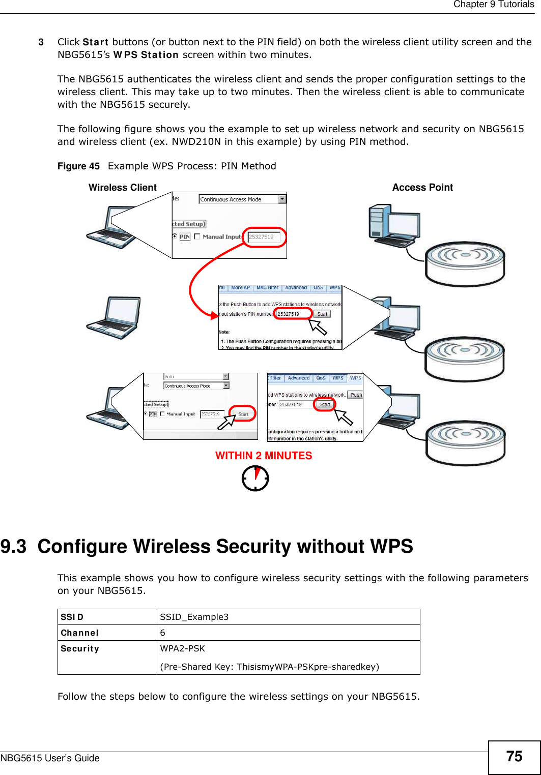  Chapter 9 TutorialsNBG5615 User’s Guide 753Click Start buttons (or button next to the PIN field) on both the wireless client utility screen and the NBG5615’s WPS Station screen within two minutes.The NBG5615 authenticates the wireless client and sends the proper configuration settings to the wireless client. This may take up to two minutes. Then the wireless client is able to communicate with the NBG5615 securely. The following figure shows you the example to set up wireless network and security on NBG5615 and wireless client (ex. NWD210N in this example) by using PIN method. Figure 45   Example WPS Process: PIN Method9.3  Configure Wireless Security without WPSThis example shows you how to configure wireless security settings with the following parameters on your NBG5615.Follow the steps below to configure the wireless settings on your NBG5615.WITHIN 2 MINUTESWireless ClientAccess PointSSI D SSID_Example3Channel 6Security  WPA2-PSK(Pre-Shared Key: ThisismyWPA-PSKpre-sharedkey)