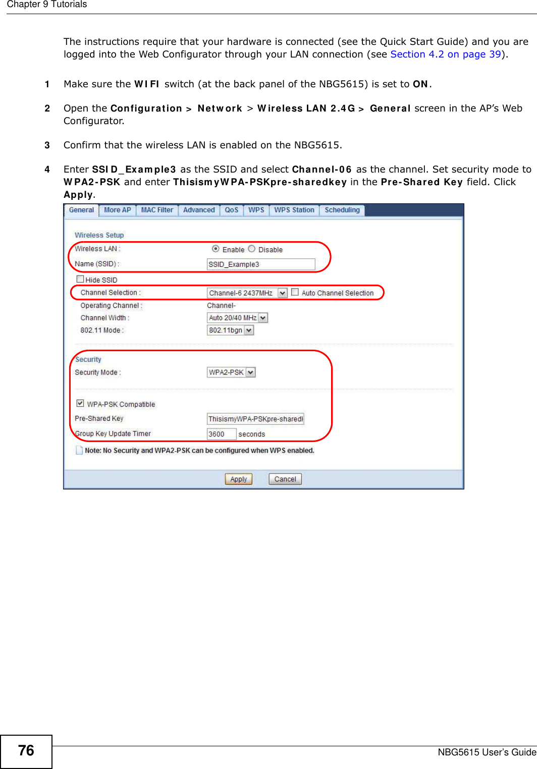 Chapter 9 TutorialsNBG5615 User’s Guide76The instructions require that your hardware is connected (see the Quick Start Guide) and you are logged into the Web Configurator through your LAN connection (see Section 4.2 on page 39).1Make sure the W I FI  switch (at the back panel of the NBG5615) is set to ON.2Open the Configuration &gt;  Netw ork &gt; W ireless LAN 2 .4 G &gt;  General screen in the AP’s Web Configurator. 3Confirm that the wireless LAN is enabled on the NBG5615.4Enter SSI D_ Exam ple3  as the SSID and select Channel- 06  as the channel. Set security mode to W PA2 -PSK and enter Thisism yW PA- PSKpre- sharedkey in the Pre-Shared Key field. Click Apply.