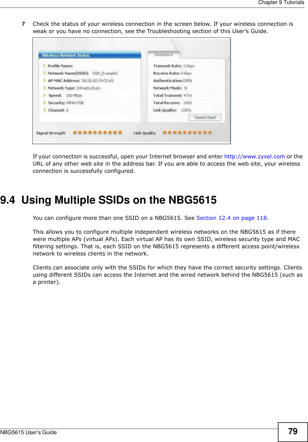  Chapter 9 TutorialsNBG5615 User’s Guide 797Check the status of your wireless connection in the screen below. If your wireless connection is weak or you have no connection, see the Troubleshooting section of this User’s Guide. If your connection is successful, open your Internet browser and enter http://www.zyxel.com or the URL of any other web site in the address bar. If you are able to access the web site, your wireless connection is successfully configured.9.4  Using Multiple SSIDs on the NBG5615You can configure more than one SSID on a NBG5615. See Section 12.4 on page 118. This allows you to configure multiple independent wireless networks on the NBG5615 as if there were multiple APs (virtual APs). Each virtual AP has its own SSID, wireless security type and MAC filtering settings. That is, each SSID on the NBG5615 represents a different access point/wireless network to wireless clients in the network. Clients can associate only with the SSIDs for which they have the correct security settings. Clients using different SSIDs can access the Internet and the wired network behind the NBG5615 (such as a printer). 