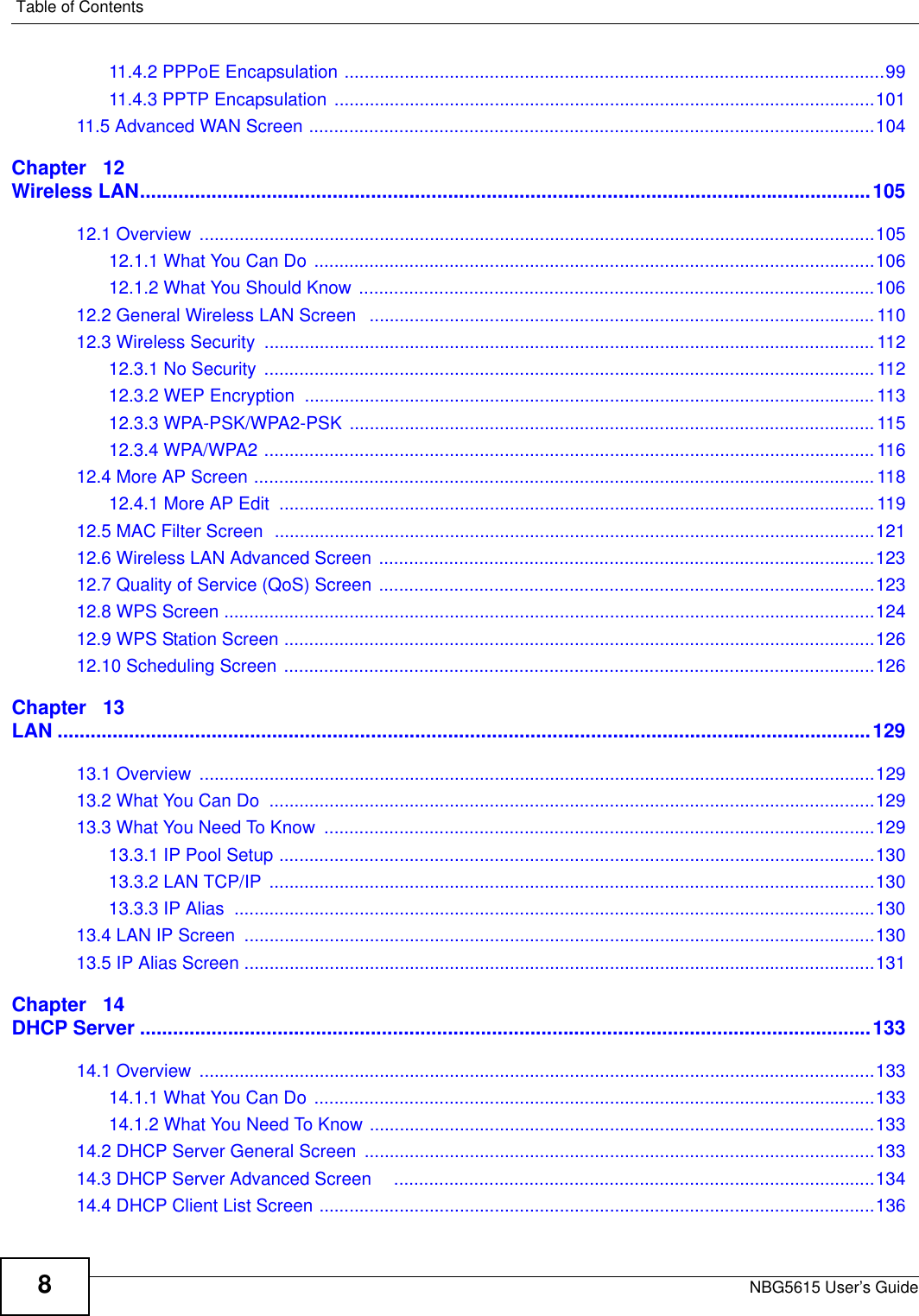 Table of ContentsNBG5615 User’s Guide811.4.2 PPPoE Encapsulation ............................................................................................................9911.4.3 PPTP Encapsulation ............................................................................................................10111.5 Advanced WAN Screen .................................................................................................................104Chapter   12Wireless LAN.....................................................................................................................................10512.1 Overview  .......................................................................................................................................10512.1.1 What You Can Do ................................................................................................................10612.1.2 What You Should Know .......................................................................................................10612.2 General Wireless LAN Screen   .....................................................................................................11012.3 Wireless Security  .......................................................................................................................... 11212.3.1 No Security  ..........................................................................................................................11212.3.2 WEP Encryption  ..................................................................................................................11312.3.3 WPA-PSK/WPA2-PSK ......................................................................................................... 11512.3.4 WPA/WPA2 .......................................................................................................................... 11612.4 More AP Screen ............................................................................................................................ 11812.4.1 More AP Edit  .......................................................................................................................11912.5 MAC Filter Screen  ........................................................................................................................12112.6 Wireless LAN Advanced Screen ...................................................................................................12312.7 Quality of Service (QoS) Screen ...................................................................................................12312.8 WPS Screen ..................................................................................................................................12412.9 WPS Station Screen ......................................................................................................................12612.10 Scheduling Screen ......................................................................................................................126Chapter   13LAN ....................................................................................................................................................12913.1 Overview  .......................................................................................................................................12913.2 What You Can Do  .........................................................................................................................12913.3 What You Need To Know  ..............................................................................................................12913.3.1 IP Pool Setup .......................................................................................................................13013.3.2 LAN TCP/IP  .........................................................................................................................13013.3.3 IP Alias  ................................................................................................................................13013.4 LAN IP Screen  ..............................................................................................................................13013.5 IP Alias Screen ..............................................................................................................................131Chapter   14DHCP Server .....................................................................................................................................13314.1 Overview  .......................................................................................................................................13314.1.1 What You Can Do ................................................................................................................13314.1.2 What You Need To Know .....................................................................................................13314.2 DHCP Server General Screen ......................................................................................................13314.3 DHCP Server Advanced Screen    ................................................................................................13414.4 DHCP Client List Screen ...............................................................................................................136