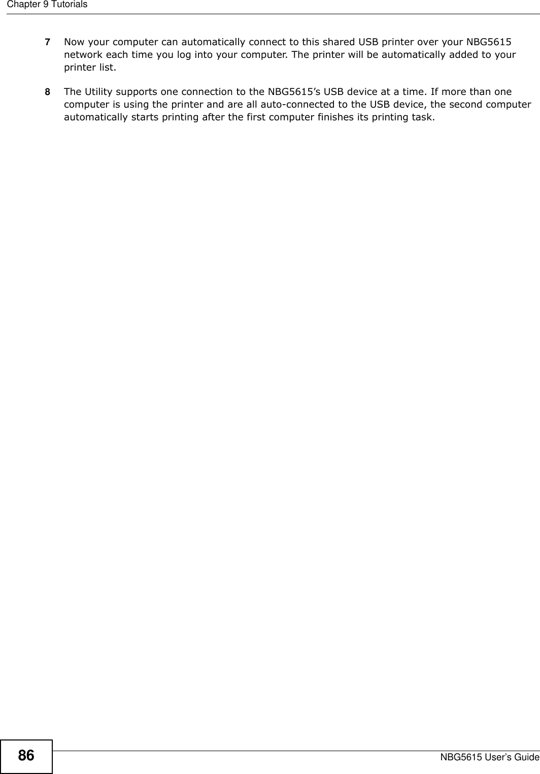 Chapter 9 TutorialsNBG5615 User’s Guide867Now your computer can automatically connect to this shared USB printer over your NBG5615 network each time you log into your computer. The printer will be automatically added to your printer list.8The Utility supports one connection to the NBG5615’s USB device at a time. If more than one computer is using the printer and are all auto-connected to the USB device, the second computer automatically starts printing after the first computer finishes its printing task.