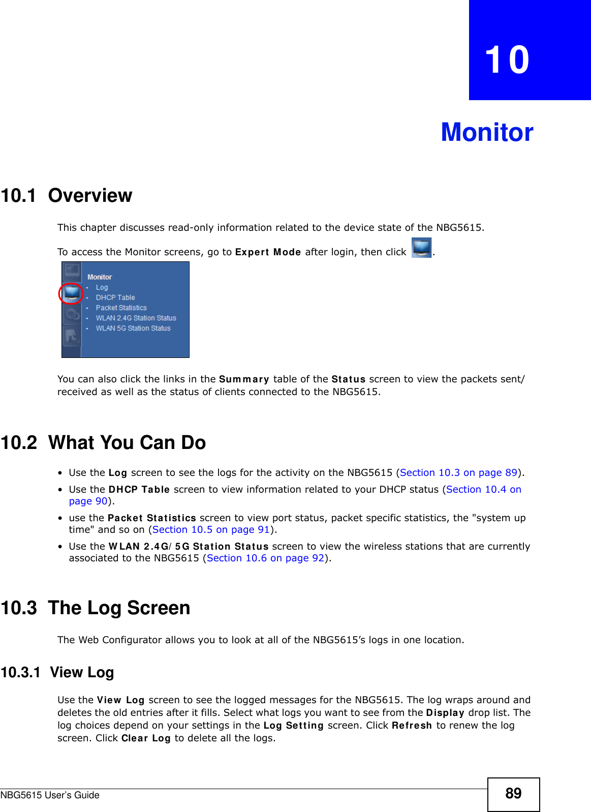 NBG5615 User’s Guide 89CHAPTER   10Monitor10.1  OverviewThis chapter discusses read-only information related to the device state of the NBG5615. To access the Monitor screens, go to Expert Mode after login, then click  .  You can also click the links in the Sum m ary table of the Status screen to view the packets sent/received as well as the status of clients connected to the NBG5615.10.2  What You Can Do•Use the Log screen to see the logs for the activity on the NBG5615 (Section 10.3 on page 89).•Use the DHCP Table screen to view information related to your DHCP status (Section 10.4 on page 90).•use the Packet Statistics screen to view port status, packet specific statistics, the &quot;system up time&quot; and so on (Section 10.5 on page 91).•Use the W LAN 2 .4G/ 5G Station Status screen to view the wireless stations that are currently associated to the NBG5615 (Section 10.6 on page 92).10.3  The Log ScreenThe Web Configurator allows you to look at all of the NBG5615’s logs in one location.10.3.1  View LogUse the View  Log screen to see the logged messages for the NBG5615. The log wraps around and deletes the old entries after it fills. Select what logs you want to see from the Display drop list. The log choices depend on your settings in the Log Setting screen. Click Refresh to renew the log screen. Click Clear Log to delete all the logs.