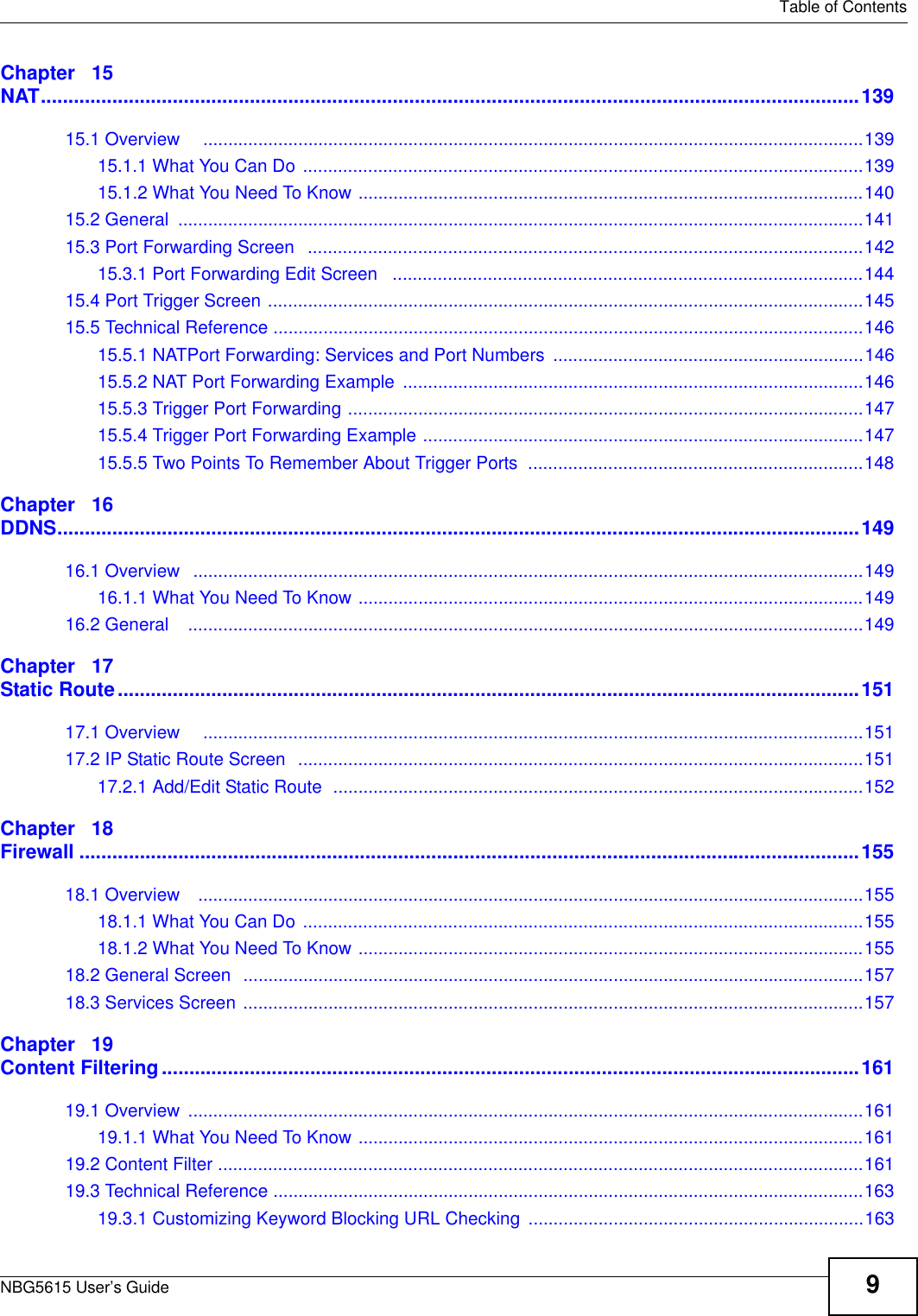   Table of ContentsNBG5615 User’s Guide 9Chapter   15NAT.....................................................................................................................................................13915.1 Overview     ....................................................................................................................................13915.1.1 What You Can Do ................................................................................................................13915.1.2 What You Need To Know .....................................................................................................14015.2 General  .........................................................................................................................................14115.3 Port Forwarding Screen   ...............................................................................................................14215.3.1 Port Forwarding Edit Screen   ..............................................................................................14415.4 Port Trigger Screen .......................................................................................................................14515.5 Technical Reference ......................................................................................................................14615.5.1 NATPort Forwarding: Services and Port Numbers ..............................................................14615.5.2 NAT Port Forwarding Example  ............................................................................................14615.5.3 Trigger Port Forwarding .......................................................................................................14715.5.4 Trigger Port Forwarding Example ........................................................................................14715.5.5 Two Points To Remember About Trigger Ports  ...................................................................148Chapter   16DDNS..................................................................................................................................................14916.1 Overview   ......................................................................................................................................14916.1.1 What You Need To Know .....................................................................................................14916.2 General    .......................................................................................................................................149Chapter   17Static Route.......................................................................................................................................15117.1 Overview     ....................................................................................................................................15117.2 IP Static Route Screen  .................................................................................................................15117.2.1 Add/Edit Static Route  ..........................................................................................................152Chapter   18Firewall ..............................................................................................................................................15518.1 Overview    .....................................................................................................................................15518.1.1 What You Can Do ................................................................................................................15518.1.2 What You Need To Know .....................................................................................................15518.2 General Screen  ............................................................................................................................15718.3 Services Screen ............................................................................................................................157Chapter   19Content Filtering...............................................................................................................................16119.1 Overview  .......................................................................................................................................16119.1.1 What You Need To Know .....................................................................................................16119.2 Content Filter .................................................................................................................................16119.3 Technical Reference ......................................................................................................................16319.3.1 Customizing Keyword Blocking URL Checking ...................................................................163