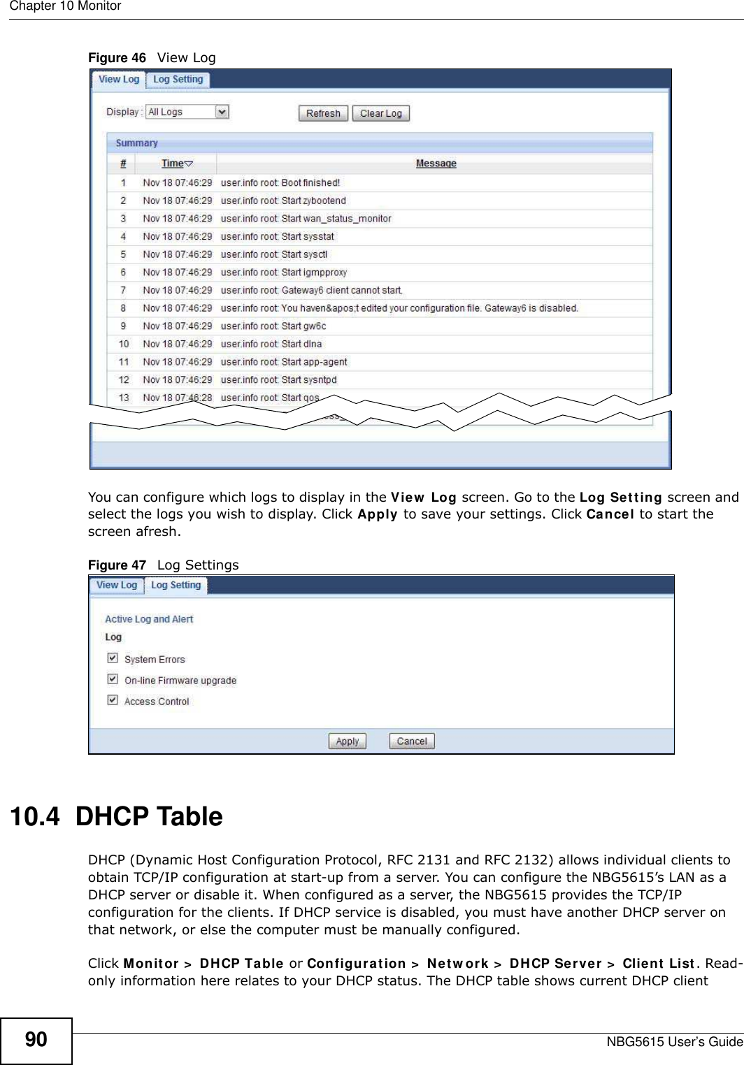 Chapter 10 MonitorNBG5615 User’s Guide90Figure 46   View LogYou can configure which logs to display in the View  Log screen. Go to the Log Setting screen and select the logs you wish to display. Click Apply to save your settings. Click Cancel to start the screen afresh.Figure 47   Log Settings10.4  DHCP Table    DHCP (Dynamic Host Configuration Protocol, RFC 2131 and RFC 2132) allows individual clients to obtain TCP/IP configuration at start-up from a server. You can configure the NBG5615’s LAN as a DHCP server or disable it. When configured as a server, the NBG5615 provides the TCP/IP configuration for the clients. If DHCP service is disabled, you must have another DHCP server on that network, or else the computer must be manually configured.Click Monitor &gt;  DHCP Table or Configuration &gt;  Netw ork &gt;  DHCP Server &gt;  Client List. Read-only information here relates to your DHCP status. The DHCP table shows current DHCP client 