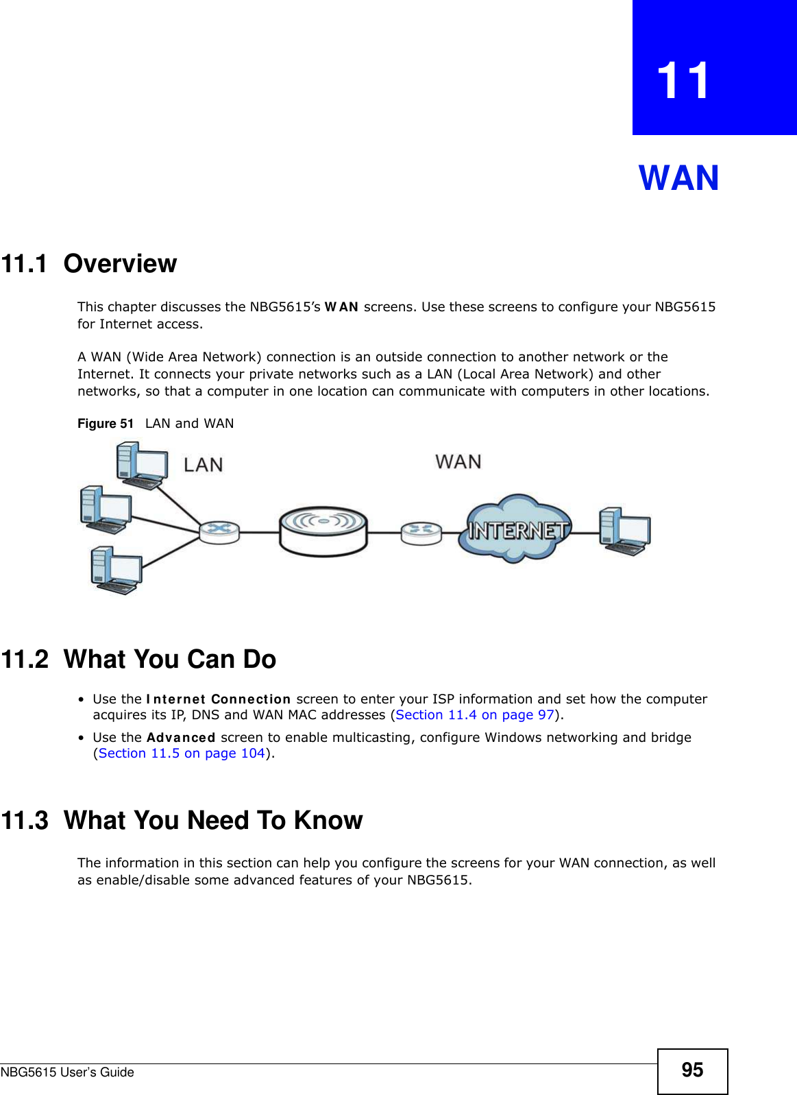 NBG5615 User’s Guide 95CHAPTER   11WAN11.1  OverviewThis chapter discusses the NBG5615’s W AN screens. Use these screens to configure your NBG5615 for Internet access.A WAN (Wide Area Network) connection is an outside connection to another network or the Internet. It connects your private networks such as a LAN (Local Area Network) and other networks, so that a computer in one location can communicate with computers in other locations.Figure 51   LAN and WAN11.2  What You Can Do•Use the I nternet Connection screen to enter your ISP information and set how the computer acquires its IP, DNS and WAN MAC addresses (Section 11.4 on page 97).•Use the Advanced screen to enable multicasting, configure Windows networking and bridge (Section 11.5 on page 104).11.3  What You Need To KnowThe information in this section can help you configure the screens for your WAN connection, as well as enable/disable some advanced features of your NBG5615.