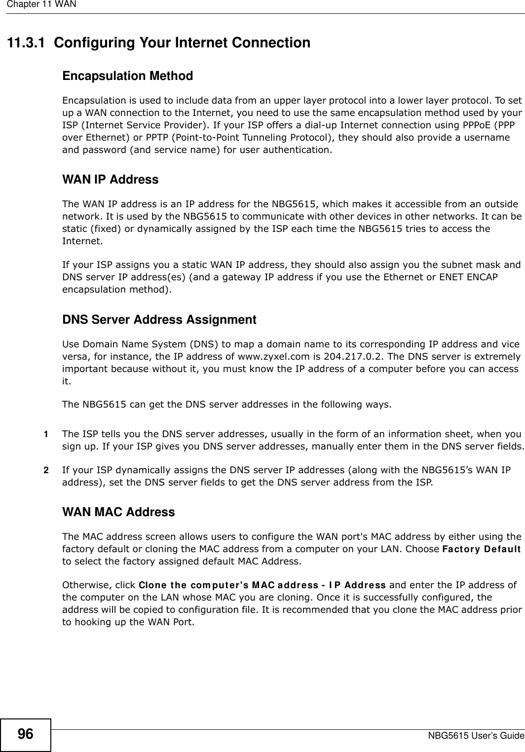 Chapter 11 WANNBG5615 User’s Guide9611.3.1  Configuring Your Internet ConnectionEncapsulation MethodEncapsulation is used to include data from an upper layer protocol into a lower layer protocol. To set up a WAN connection to the Internet, you need to use the same encapsulation method used by your ISP (Internet Service Provider). If your ISP offers a dial-up Internet connection using PPPoE (PPP over Ethernet) or PPTP (Point-to-Point Tunneling Protocol), they should also provide a username and password (and service name) for user authentication.WAN IP AddressThe WAN IP address is an IP address for the NBG5615, which makes it accessible from an outside network. It is used by the NBG5615 to communicate with other devices in other networks. It can be static (fixed) or dynamically assigned by the ISP each time the NBG5615 tries to access the Internet.If your ISP assigns you a static WAN IP address, they should also assign you the subnet mask and DNS server IP address(es) (and a gateway IP address if you use the Ethernet or ENET ENCAP encapsulation method).DNS Server Address AssignmentUse Domain Name System (DNS) to map a domain name to its corresponding IP address and vice versa, for instance, the IP address of www.zyxel.com is 204.217.0.2. The DNS server is extremely important because without it, you must know the IP address of a computer before you can access it. The NBG5615 can get the DNS server addresses in the following ways.1The ISP tells you the DNS server addresses, usually in the form of an information sheet, when you sign up. If your ISP gives you DNS server addresses, manually enter them in the DNS server fields.2If your ISP dynamically assigns the DNS server IP addresses (along with the NBG5615’s WAN IP address), set the DNS server fields to get the DNS server address from the ISP. WAN MAC AddressThe MAC address screen allows users to configure the WAN port&apos;s MAC address by either using the factory default or cloning the MAC address from a computer on your LAN. Choose Factory Default to select the factory assigned default MAC Address.Otherwise, click Clone the com puter&apos;s MAC address - I P Address and enter the IP address of the computer on the LAN whose MAC you are cloning. Once it is successfully configured, the address will be copied to configuration file. It is recommended that you clone the MAC address prior to hooking up the WAN Port.