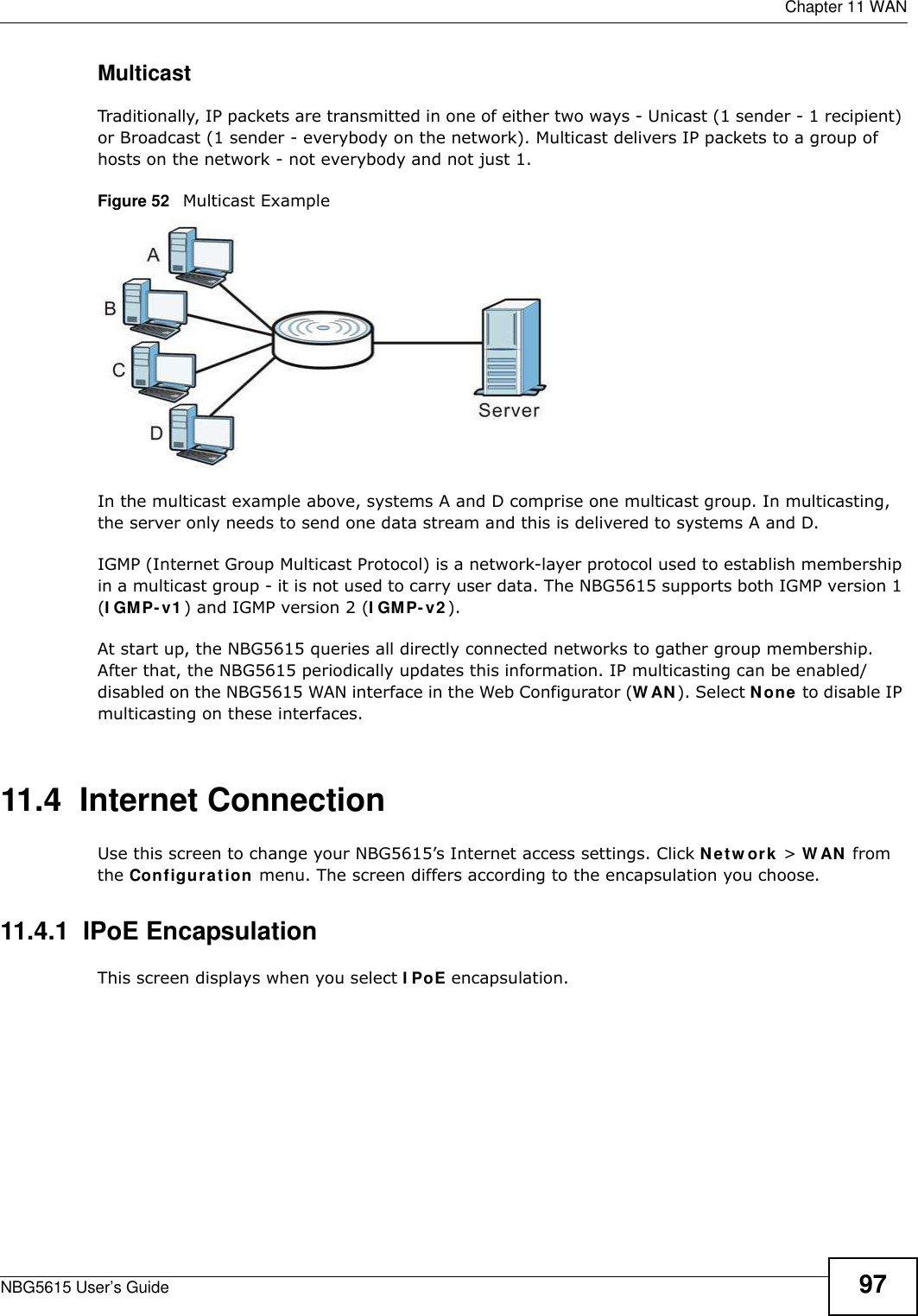  Chapter 11 WANNBG5615 User’s Guide 97MulticastTraditionally, IP packets are transmitted in one of either two ways - Unicast (1 sender - 1 recipient) or Broadcast (1 sender - everybody on the network). Multicast delivers IP packets to a group of hosts on the network - not everybody and not just 1. Figure 52   Multicast ExampleIn the multicast example above, systems A and D comprise one multicast group. In multicasting, the server only needs to send one data stream and this is delivered to systems A and D. IGMP (Internet Group Multicast Protocol) is a network-layer protocol used to establish membership in a multicast group - it is not used to carry user data. The NBG5615 supports both IGMP version 1 (I GMP-v1) and IGMP version 2 (I GMP- v2). At start up, the NBG5615 queries all directly connected networks to gather group membership. After that, the NBG5615 periodically updates this information. IP multicasting can be enabled/disabled on the NBG5615 WAN interface in the Web Configurator (W AN). Select None to disable IP multicasting on these interfaces.11.4  Internet ConnectionUse this screen to change your NBG5615’s Internet access settings. Click Netw ork &gt; W AN from the Configuration menu. The screen differs according to the encapsulation you choose.11.4.1  IPoE EncapsulationThis screen displays when you select I PoE encapsulation.