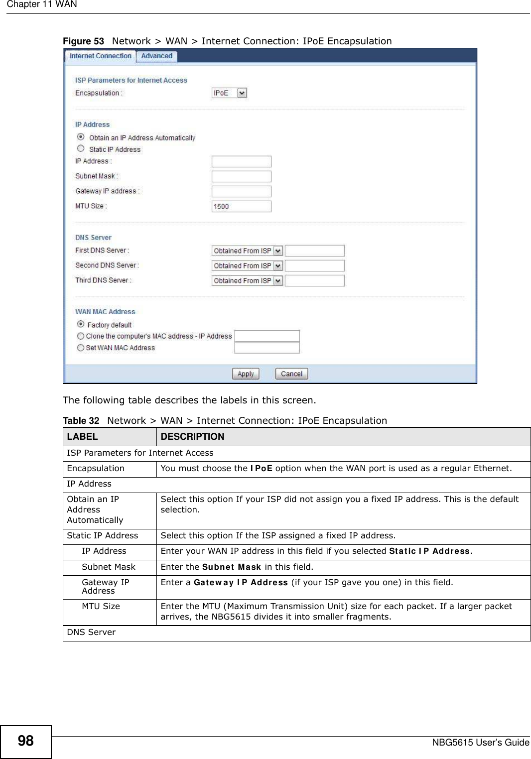 Chapter 11 WANNBG5615 User’s Guide98Figure 53   Network &gt; WAN &gt; Internet Connection: IPoE EncapsulationThe following table describes the labels in this screen.Table 32   Network &gt; WAN &gt; Internet Connection: IPoE EncapsulationLABEL DESCRIPTIONISP Parameters for Internet AccessEncapsulation You must choose the I PoE option when the WAN port is used as a regular Ethernet.IP AddressObtain an IP Address AutomaticallySelect this option If your ISP did not assign you a fixed IP address. This is the default selection. Static IP Address  Select this option If the ISP assigned a fixed IP address. IP Address Enter your WAN IP address in this field if you selected Static I P Address. Subnet Mask Enter the Subnet Mask in this field.Gateway IP Address Enter a Gatew ay I P Address (if your ISP gave you one) in this field.MTU Size Enter the MTU (Maximum Transmission Unit) size for each packet. If a larger packet arrives, the NBG5615 divides it into smaller fragments.DNS Server