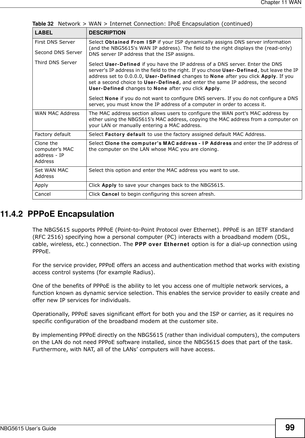  Chapter 11 WANNBG5615 User’s Guide 9911.4.2  PPPoE EncapsulationThe NBG5615 supports PPPoE (Point-to-Point Protocol over Ethernet). PPPoE is an IETF standard (RFC 2516) specifying how a personal computer (PC) interacts with a broadband modem (DSL, cable, wireless, etc.) connection. The PPP over Ethernet option is for a dial-up connection using PPPoE.For the service provider, PPPoE offers an access and authentication method that works with existing access control systems (for example Radius).One of the benefits of PPPoE is the ability to let you access one of multiple network services, a function known as dynamic service selection. This enables the service provider to easily create and offer new IP services for individuals.Operationally, PPPoE saves significant effort for both you and the ISP or carrier, as it requires no specific configuration of the broadband modem at the customer site.By implementing PPPoE directly on the NBG5615 (rather than individual computers), the computers on the LAN do not need PPPoE software installed, since the NBG5615 does that part of the task. Furthermore, with NAT, all of the LANs’ computers will have access.First DNS ServerSecond DNS ServerThird DNS Server Select Obtained From  I SP if your ISP dynamically assigns DNS server information (and the NBG5615&apos;s WAN IP address). The field to the right displays the (read-only) DNS server IP address that the ISP assigns. Select User-Defined if you have the IP address of a DNS server. Enter the DNS server&apos;s IP address in the field to the right. If you chose User-Defined, but leave the IP address set to 0.0.0.0, User-Defined changes to None after you click Apply. If you set a second choice to User- Defined, and enter the same IP address, the second User-Defined changes to None after you click Apply. Select None if you do not want to configure DNS servers. If you do not configure a DNS server, you must know the IP address of a computer in order to access it.WAN MAC Address The MAC address section allows users to configure the WAN port&apos;s MAC address by either using the NBG5615’s MAC address, copying the MAC address from a computer on your LAN or manually entering a MAC address. Factory default Select Factory default to use the factory assigned default MAC Address.Clone the computer’s MAC address - IP AddressSelect Clone the com puter&apos;s MAC address -  I P Address and enter the IP address of the computer on the LAN whose MAC you are cloning.Set WAN MAC AddressSelect this option and enter the MAC address you want to use.Apply Click Apply to save your changes back to the NBG5615.Cancel Click Cancel to begin configuring this screen afresh.Table 32   Network &gt; WAN &gt; Internet Connection: IPoE Encapsulation (continued)LABEL DESCRIPTION