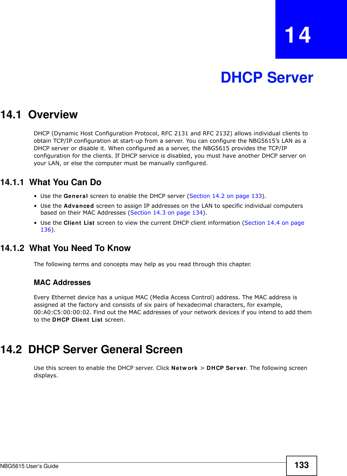 NBG5615 User’s Guide 133CHAPTER   14DHCP Server14.1  OverviewDHCP (Dynamic Host Configuration Protocol, RFC 2131 and RFC 2132) allows individual clients to obtain TCP/IP configuration at start-up from a server. You can configure the NBG5615’s LAN as a DHCP server or disable it. When configured as a server, the NBG5615 provides the TCP/IP configuration for the clients. If DHCP service is disabled, you must have another DHCP server on your LAN, or else the computer must be manually configured.14.1.1  What You Can Do•Use the General screen to enable the DHCP server (Section 14.2 on page 133).•Use the Advanced screen to assign IP addresses on the LAN to specific individual computers based on their MAC Addresses (Section 14.3 on page 134).•Use the Client List screen to view the current DHCP client information (Section 14.4 on page 136). 14.1.2  What You Need To KnowThe following terms and concepts may help as you read through this chapter.MAC AddressesEvery Ethernet device has a unique MAC (Media Access Control) address. The MAC address is assigned at the factory and consists of six pairs of hexadecimal characters, for example, 00:A0:C5:00:00:02. Find out the MAC addresses of your network devices if you intend to add them to the DHCP Client List screen.14.2  DHCP Server General ScreenUse this screen to enable the DHCP server. Click Netw ork &gt; DHCP Server. The following screen displays.