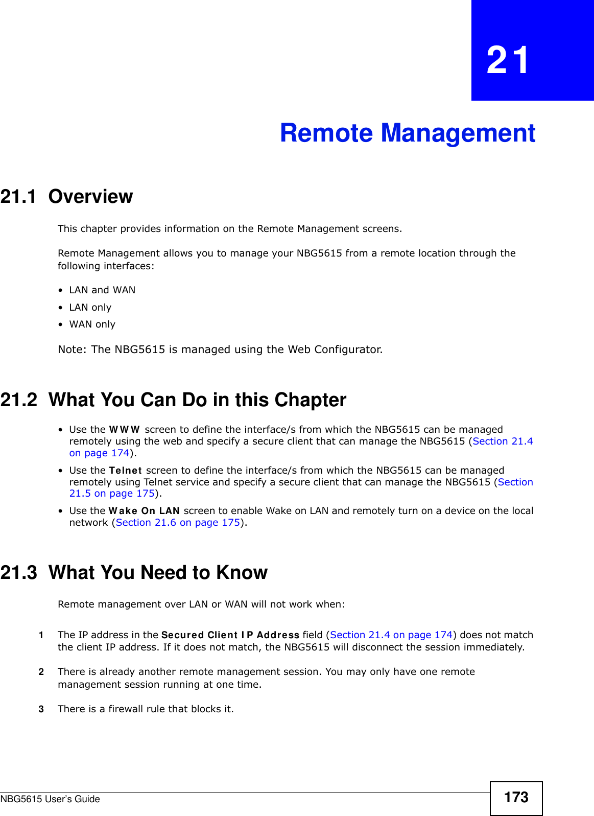 NBG5615 User’s Guide 173CHAPTER   21Remote Management21.1  OverviewThis chapter provides information on the Remote Management screens. Remote Management allows you to manage your NBG5615 from a remote location through the following interfaces:•LAN and WAN•LAN only•WAN onlyNote: The NBG5615 is managed using the Web Configurator.21.2  What You Can Do in this Chapter•Use the WWW screen to define the interface/s from which the NBG5615 can be managed remotely using the web and specify a secure client that can manage the NBG5615 (Section 21.4 on page 174).•Use the Telnet screen to define the interface/s from which the NBG5615 can be managed remotely using Telnet service and specify a secure client that can manage the NBG5615 (Section 21.5 on page 175).•Use the W ake On LAN screen to enable Wake on LAN and remotely turn on a device on the local network (Section 21.6 on page 175).21.3  What You Need to KnowRemote management over LAN or WAN will not work when:1The IP address in the Secured Client I P Address field (Section 21.4 on page 174) does not match the client IP address. If it does not match, the NBG5615 will disconnect the session immediately.2There is already another remote management session. You may only have one remote management session running at one time.3There is a firewall rule that blocks it.