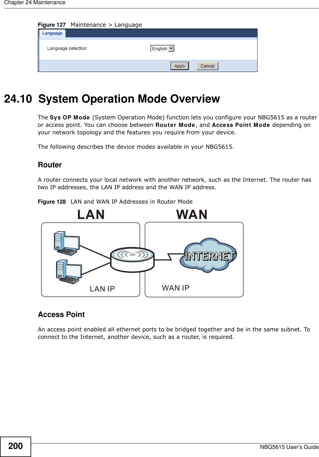 Chapter 24 MaintenanceNBG5615 User’s Guide200Figure 127   Maintenance &gt; Language 24.10  System Operation Mode OverviewThe Sys OP Mode (System Operation Mode) function lets you configure your NBG5615 as a router or access point. You can choose between Router Mode, and Access Point Mode depending on your network topology and the features you require from your device. The following describes the device modes available in your NBG5615.RouterA router connects your local network with another network, such as the Internet. The router has two IP addresses, the LAN IP address and the WAN IP address.Figure 128   LAN and WAN IP Addresses in Router ModeAccess PointAn access point enabled all ethernet ports to be bridged together and be in the same subnet. To connect to the Internet, another device, such as a router, is required.