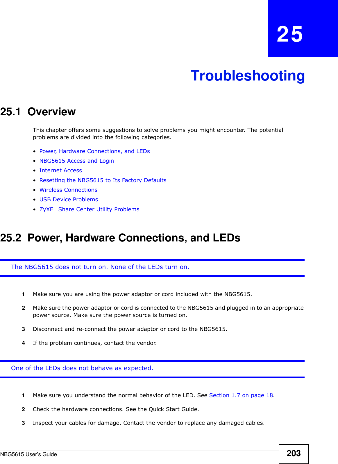 NBG5615 User’s Guide 203CHAPTER   25Troubleshooting25.1  OverviewThis chapter offers some suggestions to solve problems you might encounter. The potential problems are divided into the following categories. •Power, Hardware Connections, and LEDs•NBG5615 Access and Login•Internet Access•Resetting the NBG5615 to Its Factory Defaults•Wireless Connections•USB Device Problems•ZyXEL Share Center Utility Problems25.2  Power, Hardware Connections, and LEDsThe NBG5615 does not turn on. None of the LEDs turn on.1Make sure you are using the power adaptor or cord included with the NBG5615.2Make sure the power adaptor or cord is connected to the NBG5615 and plugged in to an appropriate power source. Make sure the power source is turned on.3Disconnect and re-connect the power adaptor or cord to the NBG5615.4If the problem continues, contact the vendor.One of the LEDs does not behave as expected.1Make sure you understand the normal behavior of the LED. See Section 1.7 on page 18.2Check the hardware connections. See the Quick Start Guide. 3Inspect your cables for damage. Contact the vendor to replace any damaged cables.